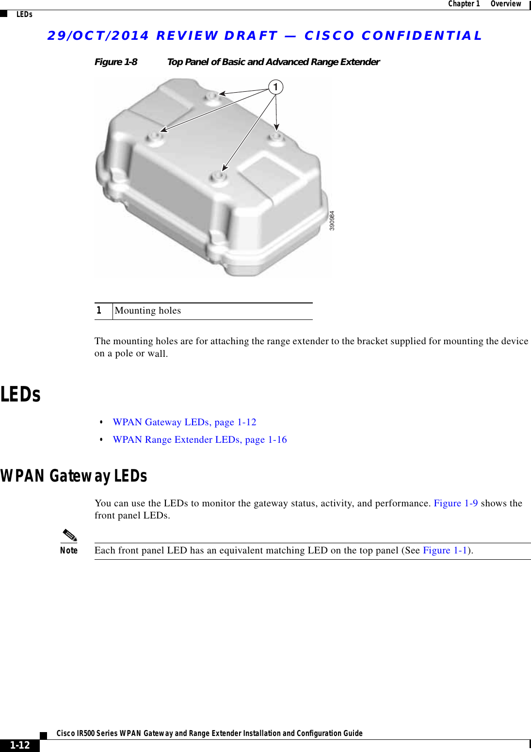 29/OCT/2014 REVIEW DRAFT — CISCO CONFIDENTIAL1-12Cisco IR500 Series WPAN Gateway and Range Extender Installation and Configuration Guide  Chapter 1      Overview LEDsFigure 1-8 Top Panel of Basic and Advanced Range Extender13909841Mounting holesThe mounting holes are for attaching the range extender to the bracket supplied for mounting the device on a pole or wall.LEDs  • WPAN Gateway LEDs, page 1-12  • WPAN Range Extender LEDs, page 1-16WPAN Gateway LEDsYou can use the LEDs to monitor the gateway status, activity, and performance. Figure 1-9 shows the front panel LEDs.Note Each front panel LED has an equivalent matching LED on the top panel (See Figure 1-1).