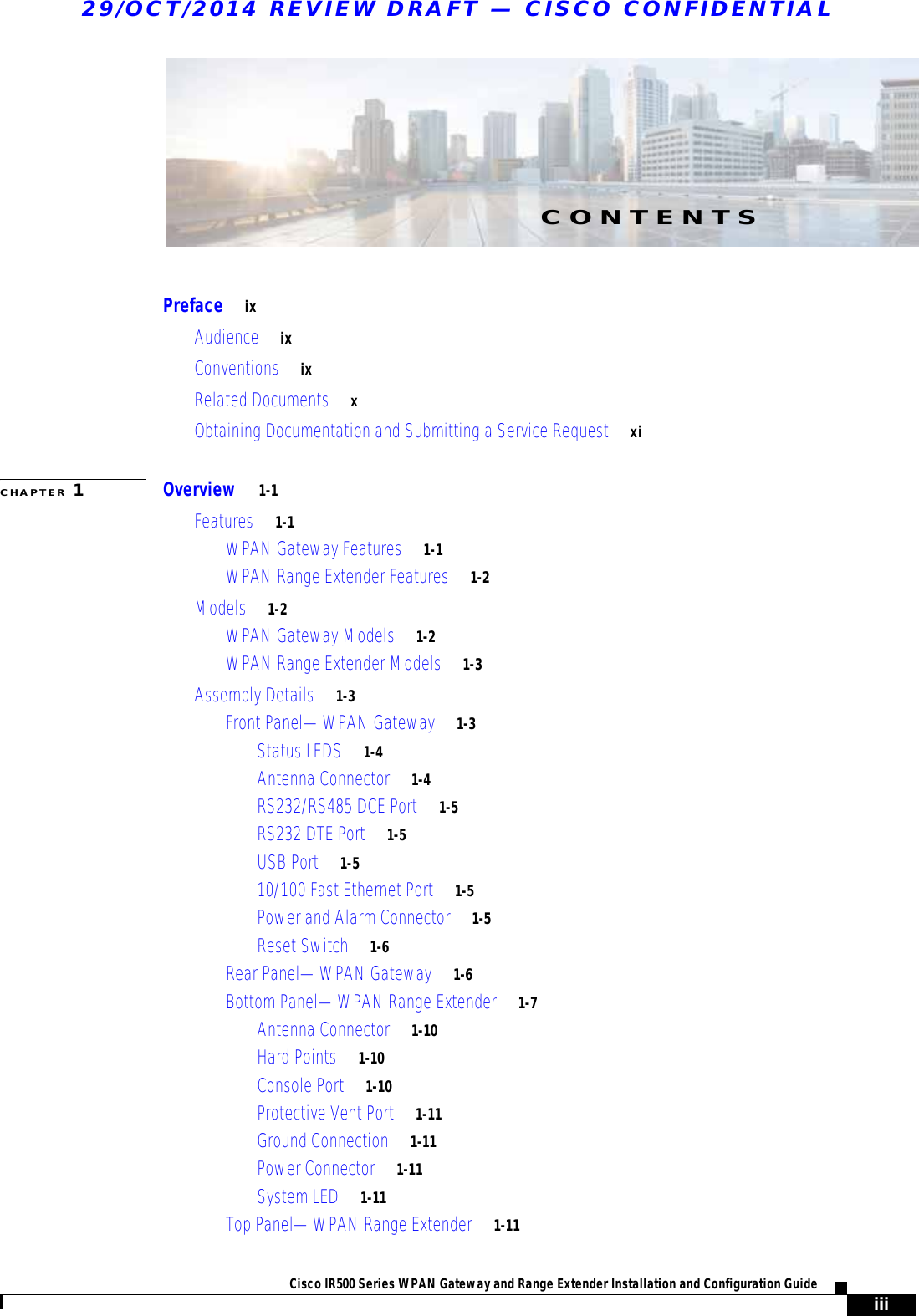 iiiCisco IR500 Series WPAN Gateway and Range Extender Installation and Configuration Guide 29/OCT/2014 REVIEW DRAFT — CISCO CONFIDENTIALCONTENTSPreface     ixAudience     ixConventions     ixRelated Documents     xObtaining Documentation and Submitting a Service Request     xiCHAPTER 1Overview     1-1Features     1-1WPAN Gateway Features     1-1WPAN Range Extender Features     1-2Models     1-2WPAN Gateway Models     1-2WPAN Range Extender Models     1-3Assembly Details     1-3Front Panel—WPAN Gateway     1-3Status LEDS     1-4Antenna Connector     1-4RS232/RS485 DCE Port     1-5RS232 DTE Port     1-5USB Port     1-510/100 Fast Ethernet Port     1-5Power and Alarm Connector     1-5Reset Switch     1-6Rear Panel—WPAN Gateway     1-6Bottom Panel—WPAN Range Extender     1-7Antenna Connector     1-10Hard Points     1-10Console Port     1-10Protective Vent Port     1-11Ground Connection     1-11Power Connector     1-11System LED     1-11Top Panel—WPAN Range Extender     1-11