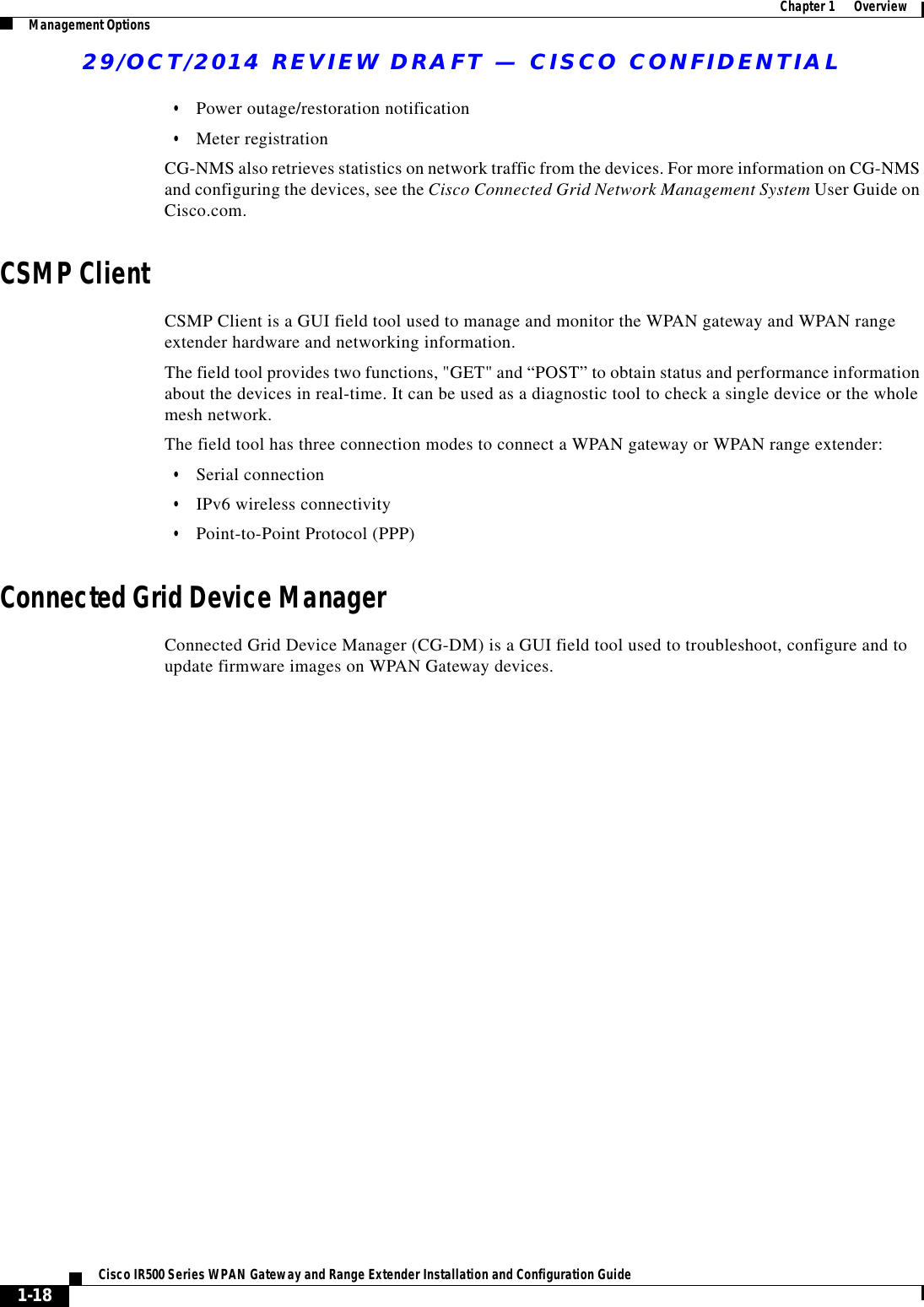 29/OCT/2014 REVIEW DRAFT — CISCO CONFIDENTIAL1-18Cisco IR500 Series WPAN Gateway and Range Extender Installation and Configuration Guide  Chapter 1      Overview Management Options  • Power outage/restoration notification  • Meter registrationCG-NMS also retrieves statistics on network traffic from the devices. For more information on CG-NMS and configuring the devices, see the Cisco Connected Grid Network Management System User Guide on Cisco.com.CSMP ClientCSMP Client is a GUI field tool used to manage and monitor the WPAN gateway and WPAN range extender hardware and networking information. The field tool provides two functions, &quot;GET&quot; and “POST” to obtain status and performance information about the devices in real-time. It can be used as a diagnostic tool to check a single device or the whole mesh network. The field tool has three connection modes to connect a WPAN gateway or WPAN range extender:  • Serial connection  • IPv6 wireless connectivity  • Point-to-Point Protocol (PPP)Connected Grid Device ManagerConnected Grid Device Manager (CG-DM) is a GUI field tool used to troubleshoot, configure and to update firmware images on WPAN Gateway devices.