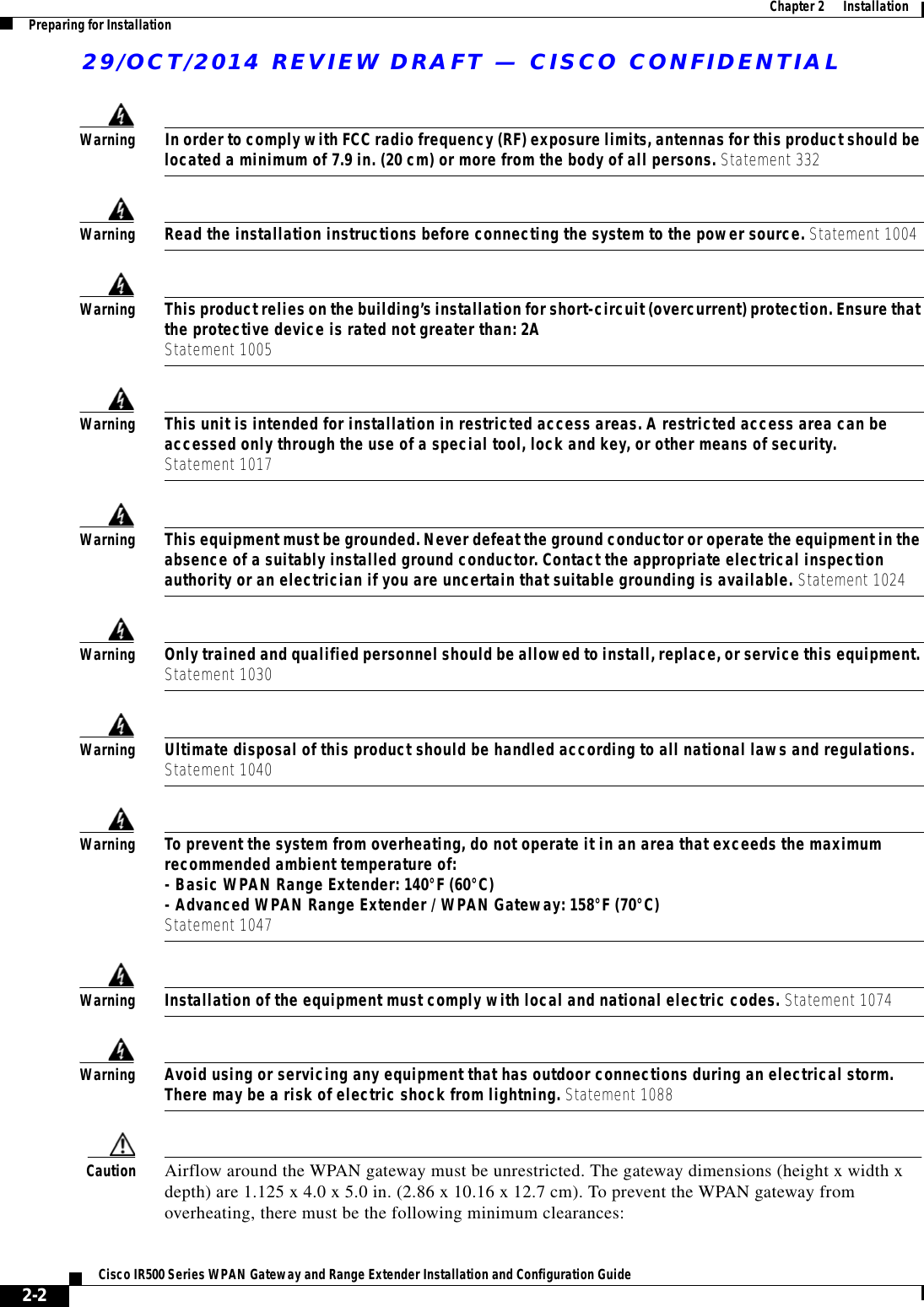29/OCT/2014 REVIEW DRAFT — CISCO CONFIDENTIAL2-2Cisco IR500 Series WPAN Gateway and Range Extender Installation and Configuration Guide  Chapter 2      Installation Preparing for InstallationWarningIn order to comply with FCC radio frequency (RF) exposure limits, antennas for this product should be located a minimum of 7.9 in. (20 cm) or more from the body of all persons. Statement 332WarningRead the installation instructions before connecting the system to the power source. Statement 1004WarningThis product relies on the building’s installation for short-circuit (overcurrent) protection. Ensure that the protective device is rated not greater than: 2A Statement 1005WarningThis unit is intended for installation in restricted access areas. A restricted access area can be accessed only through the use of a special tool, lock and key, or other means of security. Statement 1017WarningThis equipment must be grounded. Never defeat the ground conductor or operate the equipment in the absence of a suitably installed ground conductor. Contact the appropriate electrical inspection authority or an electrician if you are uncertain that suitable grounding is available. Statement 1024WarningOnly trained and qualified personnel should be allowed to install, replace, or service this equipment. Statement 1030WarningUltimate disposal of this product should be handled according to all national laws and regulations. Statement 1040WarningTo prevent the system from overheating, do not operate it in an area that exceeds the maximum recommended ambient temperature of: - Basic WPAN Range Extender: 140°F (60°C) - Advanced WPAN Range Extender / WPAN Gateway: 158°F (70°C) Statement 1047WarningInstallation of the equipment must comply with local and national electric codes. Statement 1074WarningAvoid using or servicing any equipment that has outdoor connections during an electrical storm. There may be a risk of electric shock from lightning. Statement 1088Caution Airflow around the WPAN gateway must be unrestricted. The gateway dimensions (height x width x depth) are 1.125 x 4.0 x 5.0 in. (2.86 x 10.16 x 12.7 cm). To prevent the WPAN gateway from overheating, there must be the following minimum clearances: 