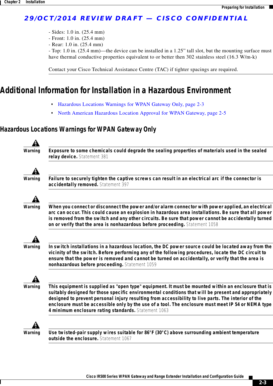 29/OCT/2014 REVIEW DRAFT — CISCO CONFIDENTIAL2-3Cisco IR500 Series WPAN Gateway and Range Extender Installation and Configuration Guide Chapter 2      Installation Preparing for Installation- Sides: 1.0 in. (25.4 mm) - Front: 1.0 in. (25.4 mm) - Rear: 1.0 in. (25.4 mm) - Top: 1.0 in. (25.4 mm)—the device can be installed in a 1.25” tall slot, but the mounting surface must have thermal conductive properties equivalent to or better then 302 stainless steel (16.3 W/m-k)  Contact your Cisco Technical Assistance Centre (TAC) if tighter spacings are required.Additional Information for Installation in a Hazardous Environment  • Hazardous Locations Warnings for WPAN Gateway Only, page 2-3  • North American Hazardous Location Approval for WPAN Gateway, page 2-5Hazardous Locations Warnings for WPAN Gateway OnlyWarningExposure to some chemicals could degrade the sealing properties of materials used in the sealed relay device. Statement 381WarningFailure to securely tighten the captive screws can result in an electrical arc if the connector is accidentally removed. Statement 397WarningWhen you connect or disconnect the power and/or alarm connector with power applied, an electrical arc can occur. This could cause an explosion in hazardous area installations. Be sure that all power is removed from the switch and any other circuits. Be sure that power cannot be accidentally turned on or verify that the area is nonhazardous before proceeding. Statement 1058WarningIn switch installations in a hazardous location, the DC power source could be located away from the vicinity of the switch. Before performing any of the following procedures, locate the DC circuit to ensure that the power is removed and cannot be turned on accidentally, or verify that the area is nonhazardous before proceeding. Statement 1059WarningThis equipment is supplied as &quot;open type&quot; equipment. It must be mounted within an enclosure that is suitably designed for those specific environmental conditions that will be present and appropriately designed to prevent personal injury resulting from accessibility to live parts. The interior of the enclosure must be accessible only by the use of a tool. The enclosure must meet IP 54 or NEMA type 4 minimum enclosure rating standards. Statement 1063WarningUse twisted-pair supply wires suitable for 86°F (30°C) above surrounding ambient temperature outside the enclosure. Statement 1067