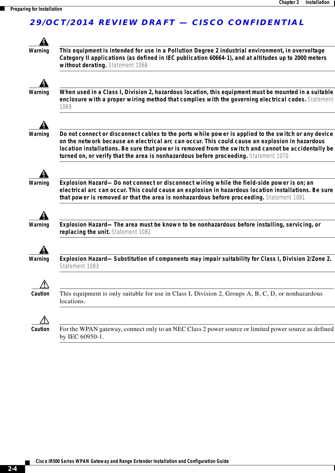 29/OCT/2014 REVIEW DRAFT — CISCO CONFIDENTIAL2-4Cisco IR500 Series WPAN Gateway and Range Extender Installation and Configuration Guide  Chapter 2      Installation Preparing for InstallationWarningThis equipment is intended for use in a Pollution Degree 2 industrial environment, in overvoltage Category II applications (as defined in IEC publication 60664-1), and at altitudes up to 2000 meters without derating. Statement 1068WarningWhen used in a Class I, Division 2, hazardous location, this equipment must be mounted in a suitable enclosure with a proper wiring method that complies with the governing electrical codes. Statement 1069WarningDo not connect or disconnect cables to the ports while power is applied to the switch or any device on the network because an electrical arc can occur. This could cause an explosion in hazardous location installations. Be sure that power is removed from the switch and cannot be accidentally be turned on, or verify that the area is nonhazardous before proceeding. Statement 1070WarningExplosion Hazard—Do not connect or disconnect wiring while the field-side power is on; an electrical arc can occur. This could cause an explosion in hazardous location installations. Be sure that power is removed or that the area is nonhazardous before proceeding. Statement 1081WarningExplosion Hazard—The area must be known to be nonhazardous before installing, servicing, or replacing the unit. Statement 1082WarningExplosion Hazard—Substitution of components may impair suitability for Class I, Division 2/Zone 2. Statement 1083Caution This equipment is only suitable for use in Class I, Division 2, Groups A, B, C, D, or nonhazardous locations.Caution For the WPAN gateway, connect only to an NEC Class 2 power source or limited power source as defined by IEC 60950-1.