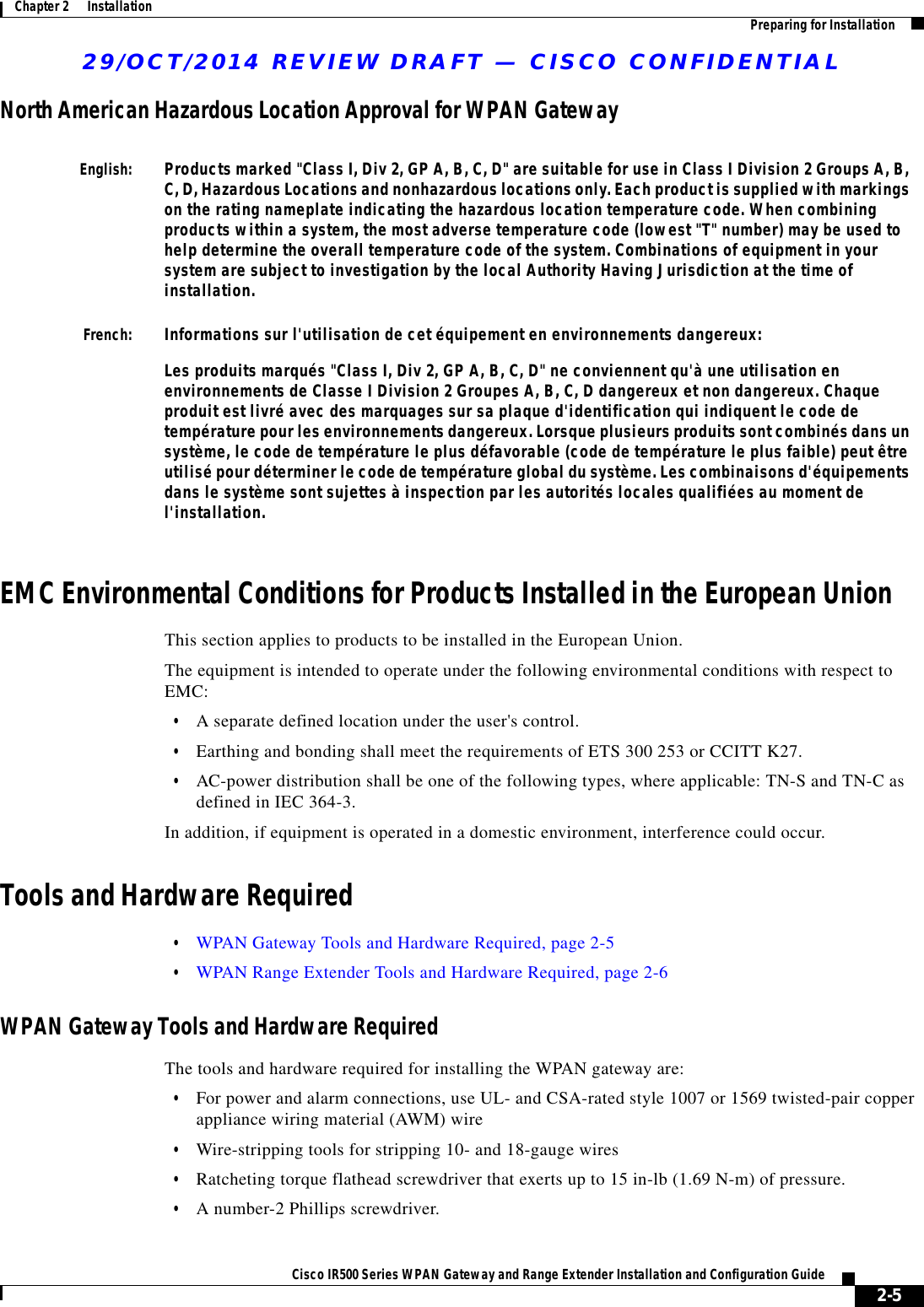 29/OCT/2014 REVIEW DRAFT — CISCO CONFIDENTIAL2-5Cisco IR500 Series WPAN Gateway and Range Extender Installation and Configuration Guide Chapter 2      Installation Preparing for InstallationNorth American Hazardous Location Approval for WPAN GatewayEnglish:Products marked &quot;Class I, Div 2, GP A, B, C, D&quot; are suitable for use in Class I Division 2 Groups A, B, C, D, Hazardous Locations and nonhazardous locations only. Each product is supplied with markings on the rating nameplate indicating the hazardous location temperature code. When combining products within a system, the most adverse temperature code (lowest &quot;T&quot; number) may be used to help determine the overall temperature code of the system. Combinations of equipment in your system are subject to investigation by the local Authority Having Jurisdiction at the time of installation.French:Informations sur l&apos;utilisation de cet équipement en environnements dangereux:Les produits marqués &quot;Class I, Div 2, GP A, B, C, D&quot; ne conviennent qu&apos;à une utilisation en environnements de Classe I Division 2 Groupes A, B, C, D dangereux et non dangereux. Chaque produit est livré avec des marquages sur sa plaque d&apos;identification qui indiquent le code de température pour les environnements dangereux. Lorsque plusieurs produits sont combinés dans un système, le code de température le plus défavorable (code de température le plus faible) peut être utilisé pour déterminer le code de température global du système. Les combinaisons d&apos;équipements dans le système sont sujettes à inspection par les autorités locales qualifiées au moment de l&apos;installation.EMC Environmental Conditions for Products Installed in the European UnionThis section applies to products to be installed in the European Union.The equipment is intended to operate under the following environmental conditions with respect to EMC:  • A separate defined location under the user&apos;s control.  • Earthing and bonding shall meet the requirements of ETS 300 253 or CCITT K27.  • AC-power distribution shall be one of the following types, where applicable: TN-S and TN-C as defined in IEC 364-3.In addition, if equipment is operated in a domestic environment, interference could occur. Tools and Hardware Required  • WPAN Gateway Tools and Hardware Required, page 2-5  • WPAN Range Extender Tools and Hardware Required, page 2-6WPAN Gateway Tools and Hardware RequiredThe tools and hardware required for installing the WPAN gateway are:  • For power and alarm connections, use UL- and CSA-rated style 1007 or 1569 twisted-pair copper appliance wiring material (AWM) wire  • Wire-stripping tools for stripping 10- and 18-gauge wires  • Ratcheting torque flathead screwdriver that exerts up to 15 in-lb (1.69 N-m) of pressure.  • A number-2 Phillips screwdriver.