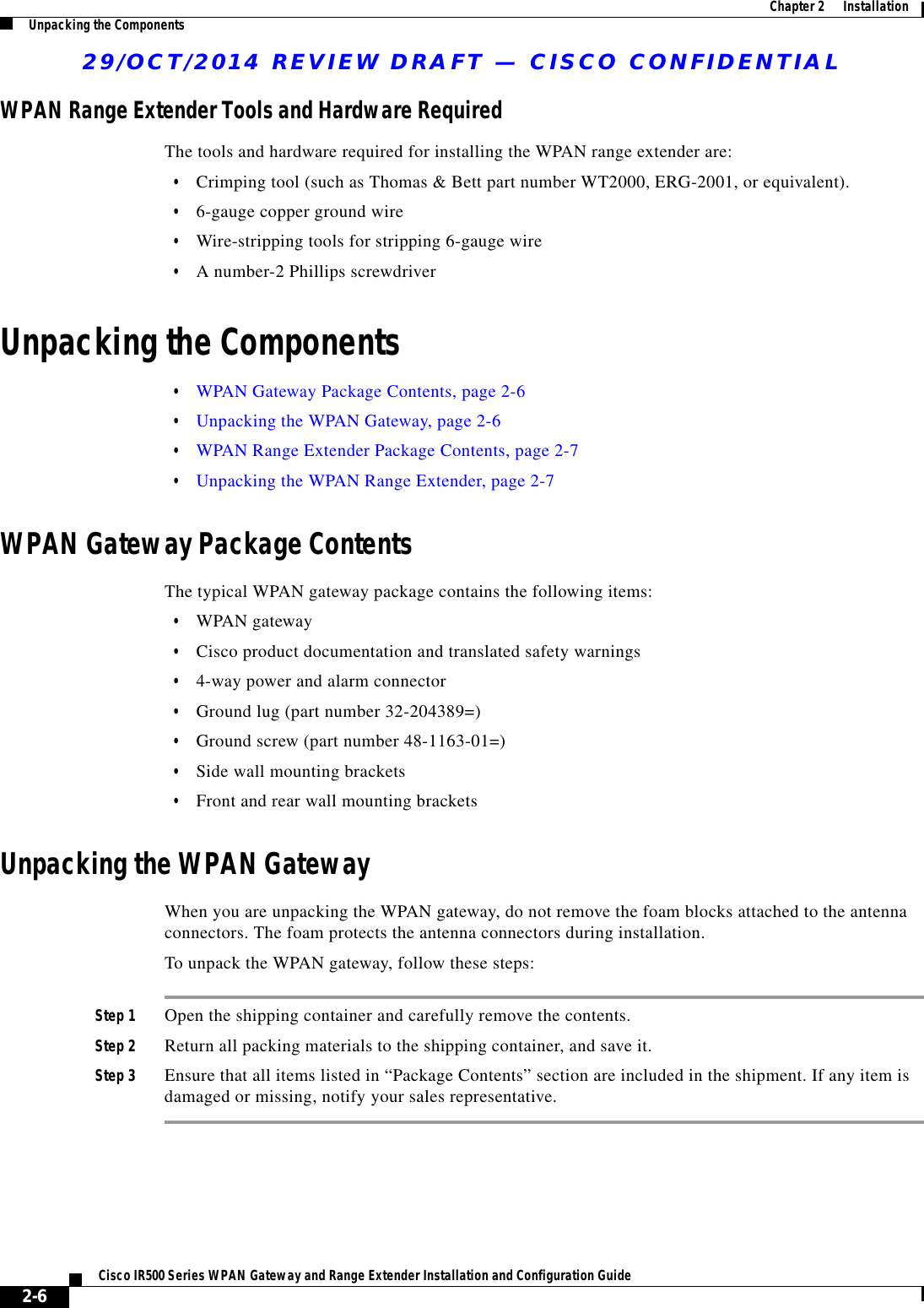 29/OCT/2014 REVIEW DRAFT — CISCO CONFIDENTIAL2-6Cisco IR500 Series WPAN Gateway and Range Extender Installation and Configuration Guide  Chapter 2      Installation Unpacking the ComponentsWPAN Range Extender Tools and Hardware RequiredThe tools and hardware required for installing the WPAN range extender are:  • Crimping tool (such as Thomas &amp; Bett part number WT2000, ERG-2001, or equivalent).  • 6-gauge copper ground wire  • Wire-stripping tools for stripping 6-gauge wire  • A number-2 Phillips screwdriverUnpacking the Components  • WPAN Gateway Package Contents, page 2-6  • Unpacking the WPAN Gateway, page 2-6  • WPAN Range Extender Package Contents, page 2-7  • Unpacking the WPAN Range Extender, page 2-7WPAN Gateway Package ContentsThe typical WPAN gateway package contains the following items:  • WPAN gateway  • Cisco product documentation and translated safety warnings  • 4-way power and alarm connector  • Ground lug (part number 32-204389=)  • Ground screw (part number 48-1163-01=)  • Side wall mounting brackets  • Front and rear wall mounting bracketsUnpacking the WPAN GatewayWhen you are unpacking the WPAN gateway, do not remove the foam blocks attached to the antenna connectors. The foam protects the antenna connectors during installation.To unpack the WPAN gateway, follow these steps:Step 1 Open the shipping container and carefully remove the contents.Step 2 Return all packing materials to the shipping container, and save it.Step 3 Ensure that all items listed in “Package Contents” section are included in the shipment. If any item is damaged or missing, notify your sales representative.