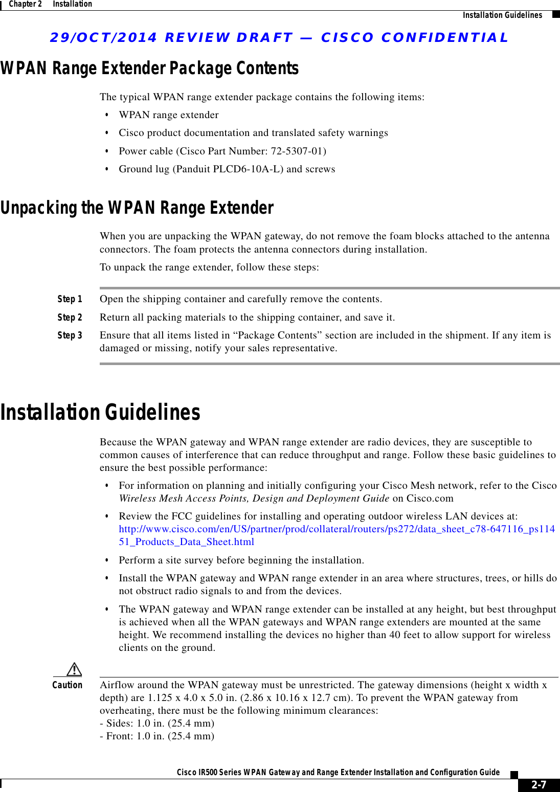 29/OCT/2014 REVIEW DRAFT — CISCO CONFIDENTIAL2-7Cisco IR500 Series WPAN Gateway and Range Extender Installation and Configuration Guide Chapter 2      Installation Installation GuidelinesWPAN Range Extender Package ContentsThe typical WPAN range extender package contains the following items:  • WPAN range extender  • Cisco product documentation and translated safety warnings  • Power cable (Cisco Part Number: 72-5307-01)  • Ground lug (Panduit PLCD6-10A-L) and screwsUnpacking the WPAN Range ExtenderWhen you are unpacking the WPAN gateway, do not remove the foam blocks attached to the antenna connectors. The foam protects the antenna connectors during installation.To unpack the range extender, follow these steps:Step 1 Open the shipping container and carefully remove the contents.Step 2 Return all packing materials to the shipping container, and save it.Step 3 Ensure that all items listed in “Package Contents” section are included in the shipment. If any item is damaged or missing, notify your sales representative.Installation GuidelinesBecause the WPAN gateway and WPAN range extender are radio devices, they are susceptible to common causes of interference that can reduce throughput and range. Follow these basic guidelines to ensure the best possible performance:  • For information on planning and initially configuring your Cisco Mesh network, refer to the Cisco Wireless Mesh Access Points, Design and Deployment Guide on Cisco.com  • Review the FCC guidelines for installing and operating outdoor wireless LAN devices at: http://www.cisco.com/en/US/partner/prod/collateral/routers/ps272/data_sheet_c78-647116_ps11451_Products_Data_Sheet.html  • Perform a site survey before beginning the installation.  • Install the WPAN gateway and WPAN range extender in an area where structures, trees, or hills do not obstruct radio signals to and from the devices.  • The WPAN gateway and WPAN range extender can be installed at any height, but best throughput is achieved when all the WPAN gateways and WPAN range extenders are mounted at the same height. We recommend installing the devices no higher than 40 feet to allow support for wireless clients on the ground.Caution Airflow around the WPAN gateway must be unrestricted. The gateway dimensions (height x width x depth) are 1.125 x 4.0 x 5.0 in. (2.86 x 10.16 x 12.7 cm). To prevent the WPAN gateway from overheating, there must be the following minimum clearances: - Sides: 1.0 in. (25.4 mm) - Front: 1.0 in. (25.4 mm) 