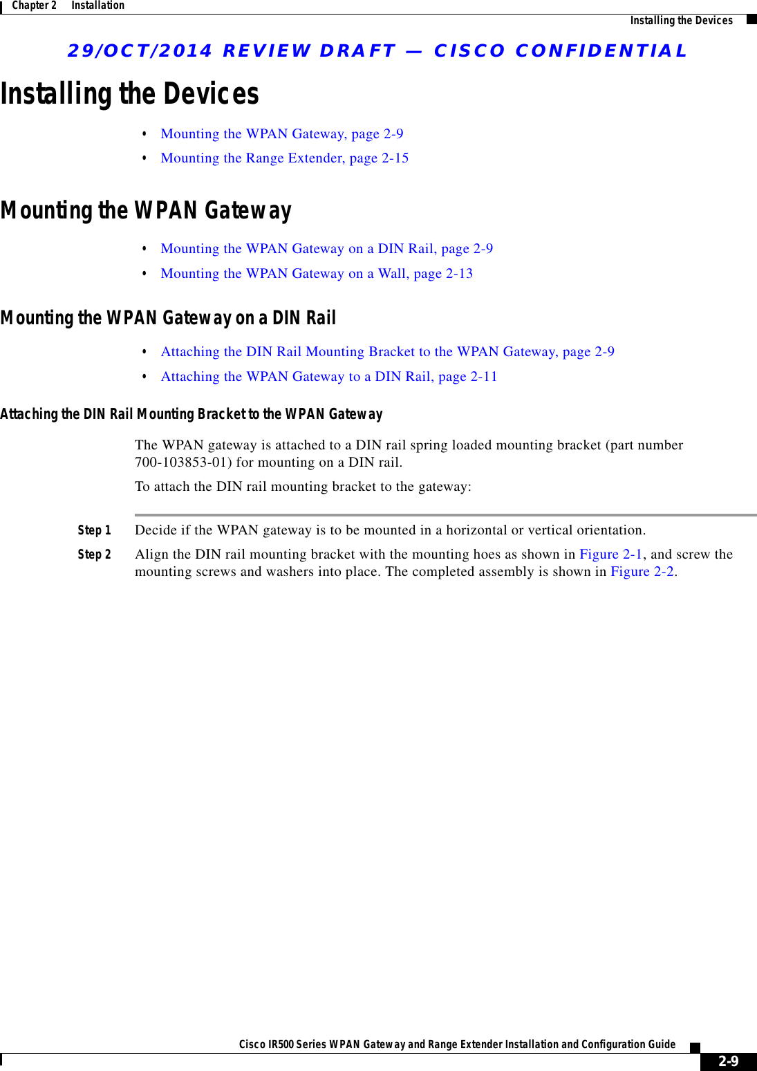 29/OCT/2014 REVIEW DRAFT — CISCO CONFIDENTIAL2-9Cisco IR500 Series WPAN Gateway and Range Extender Installation and Configuration Guide Chapter 2      Installation Installing the DevicesInstalling the Devices  • Mounting the WPAN Gateway, page 2-9  • Mounting the Range Extender, page 2-15Mounting the WPAN Gateway  • Mounting the WPAN Gateway on a DIN Rail, page 2-9  • Mounting the WPAN Gateway on a Wall, page 2-13Mounting the WPAN Gateway on a DIN Rail  • Attaching the DIN Rail Mounting Bracket to the WPAN Gateway, page 2-9  • Attaching the WPAN Gateway to a DIN Rail, page 2-11Attaching the DIN Rail Mounting Bracket to the WPAN GatewayThe WPAN gateway is attached to a DIN rail spring loaded mounting bracket (part number 700-103853-01) for mounting on a DIN rail.To attach the DIN rail mounting bracket to the gateway:Step 1 Decide if the WPAN gateway is to be mounted in a horizontal or vertical orientation.Step 2 Align the DIN rail mounting bracket with the mounting hoes as shown in Figure 2-1, and screw the mounting screws and washers into place. The completed assembly is shown in Figure 2-2.
