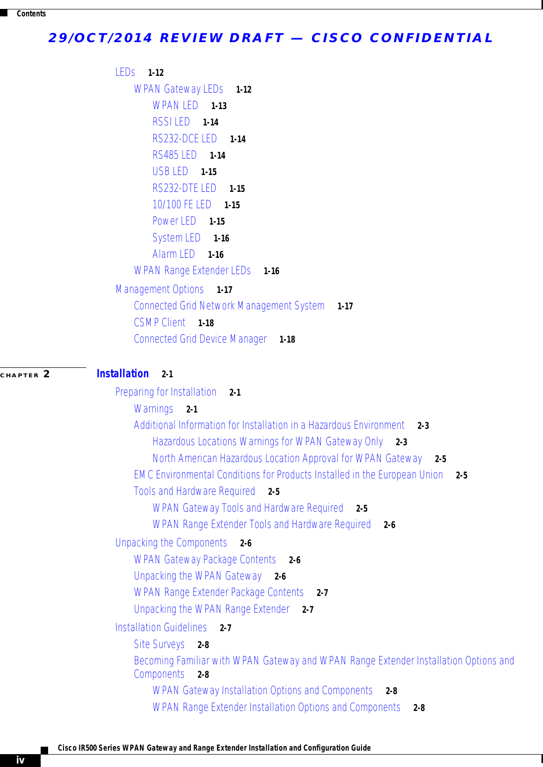 29/OCT/2014 REVIEW DRAFT — CISCO CONFIDENTIALContentsivCisco IR500 Series WPAN Gateway and Range Extender Installation and Configuration Guide  LEDs     1-12WPAN Gateway LEDs     1-12WPAN LED     1-13RSSI LED     1-14RS232-DCE LED     1-14RS485 LED     1-14USB LED     1-15RS232-DTE LED     1-1510/100 FE LED     1-15Power LED     1-15System LED     1-16Alarm LED     1-16WPAN Range Extender LEDs     1-16Management Options     1-17Connected Grid Network Management System     1-17CSMP Client     1-18Connected Grid Device Manager     1-18CHAPTER 2Installation     2-1Preparing for Installation     2-1Warnings     2-1Additional Information for Installation in a Hazardous Environment     2-3Hazardous Locations Warnings for WPAN Gateway Only     2-3North American Hazardous Location Approval for WPAN Gateway     2-5EMC Environmental Conditions for Products Installed in the European Union     2-5Tools and Hardware Required     2-5WPAN Gateway Tools and Hardware Required     2-5WPAN Range Extender Tools and Hardware Required     2-6Unpacking the Components     2-6WPAN Gateway Package Contents     2-6Unpacking the WPAN Gateway     2-6WPAN Range Extender Package Contents     2-7Unpacking the WPAN Range Extender     2-7Installation Guidelines     2-7Site Surveys     2-8Becoming Familiar with WPAN Gateway and WPAN Range Extender Installation Options and Components     2-8WPAN Gateway Installation Options and Components     2-8WPAN Range Extender Installation Options and Components     2-8