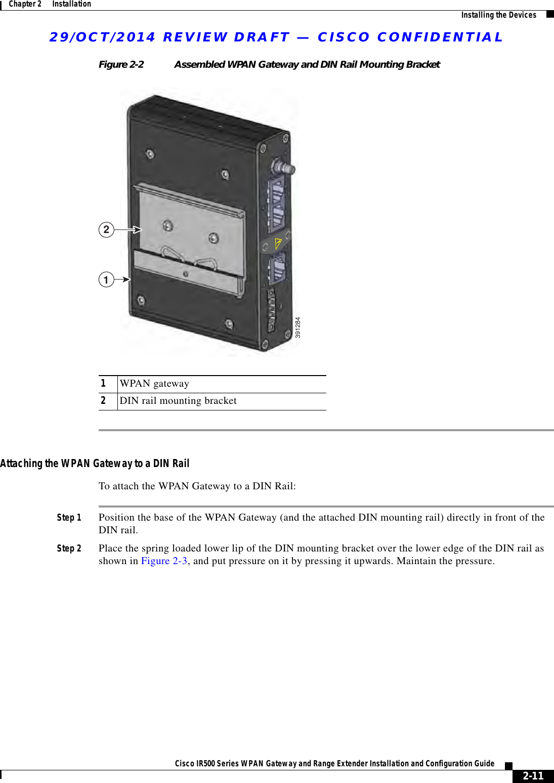 29/OCT/2014 REVIEW DRAFT — CISCO CONFIDENTIAL2-11Cisco IR500 Series WPAN Gateway and Range Extender Installation and Configuration Guide Chapter 2      Installation Installing the DevicesFigure 2-2 Assembled WPAN Gateway and DIN Rail Mounting Bracket1WPAN gateway2DIN rail mounting bracket12391284Attaching the WPAN Gateway to a DIN RailTo attach the WPAN Gateway to a DIN Rail:Step 1 Position the base of the WPAN Gateway (and the attached DIN mounting rail) directly in front of the DIN rail.Step 2 Place the spring loaded lower lip of the DIN mounting bracket over the lower edge of the DIN rail as shown in Figure 2-3, and put pressure on it by pressing it upwards. Maintain the pressure.