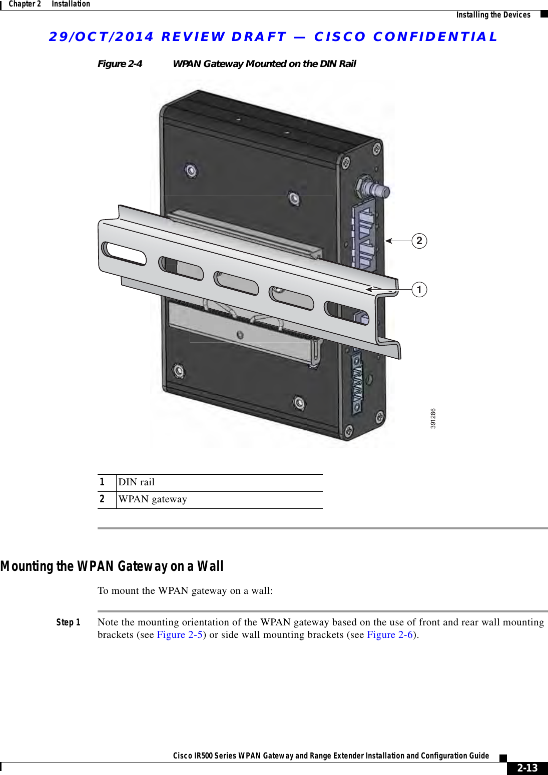 29/OCT/2014 REVIEW DRAFT — CISCO CONFIDENTIAL2-13Cisco IR500 Series WPAN Gateway and Range Extender Installation and Configuration Guide Chapter 2      Installation Installing the DevicesFigure 2-4 WPAN Gateway Mounted on the DIN Rail123912861DIN rail2WPAN gatewayMounting the WPAN Gateway on a WallTo mount the WPAN gateway on a wall:Step 1 Note the mounting orientation of the WPAN gateway based on the use of front and rear wall mounting brackets (see Figure 2-5) or side wall mounting brackets (see Figure 2-6).