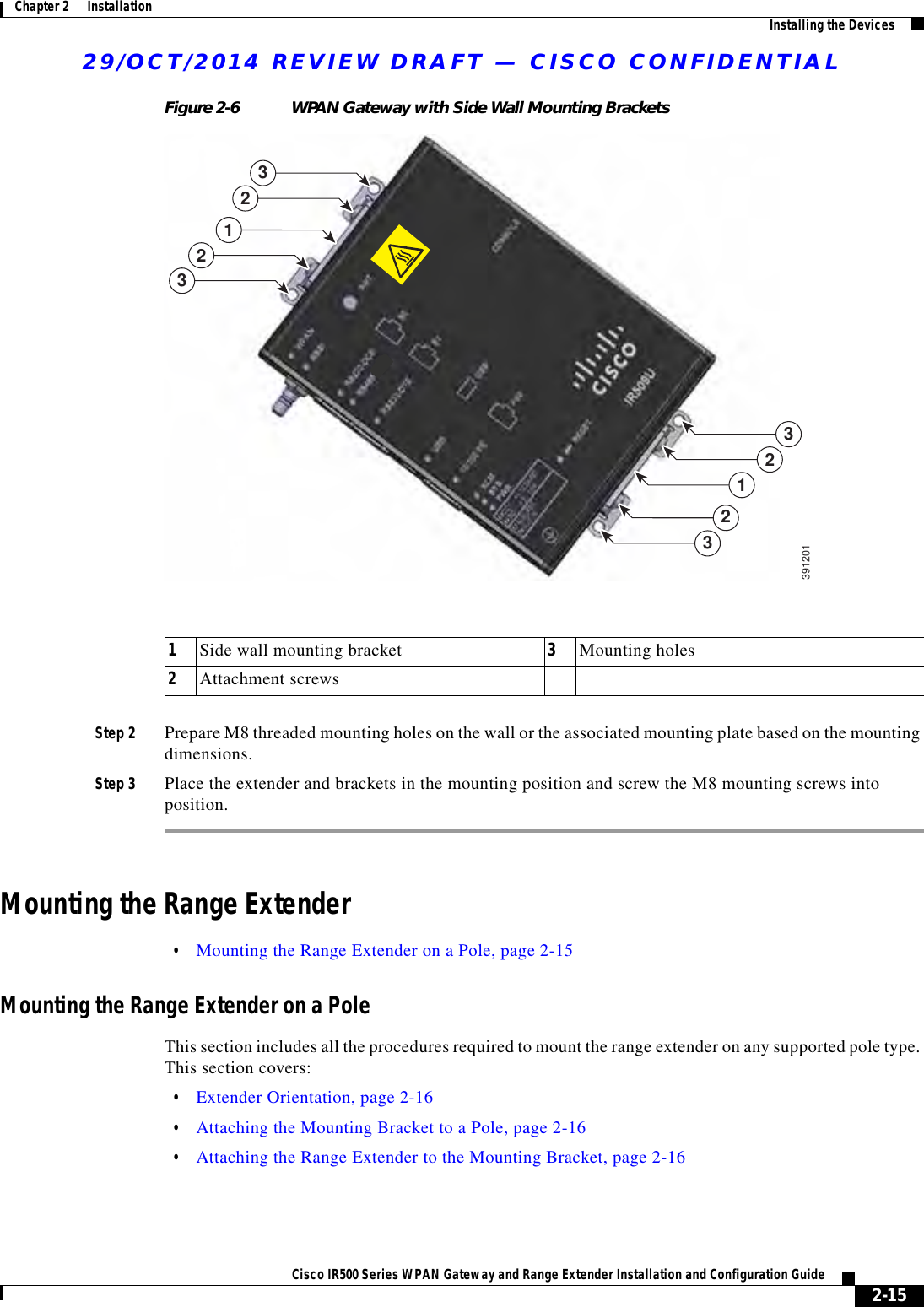 29/OCT/2014 REVIEW DRAFT — CISCO CONFIDENTIAL2-15Cisco IR500 Series WPAN Gateway and Range Extender Installation and Configuration Guide Chapter 2      Installation Installing the DevicesFigure 2-6 WPAN Gateway with Side Wall Mounting Brackets11333322223912011Side wall mounting bracket 3Mounting holes2Attachment screwsStep 2 Prepare M8 threaded mounting holes on the wall or the associated mounting plate based on the mounting dimensions.Step 3 Place the extender and brackets in the mounting position and screw the M8 mounting screws into position.Mounting the Range Extender  • Mounting the Range Extender on a Pole, page 2-15Mounting the Range Extender on a PoleThis section includes all the procedures required to mount the range extender on any supported pole type. This section covers:  • Extender Orientation, page 2-16  • Attaching the Mounting Bracket to a Pole, page 2-16  • Attaching the Range Extender to the Mounting Bracket, page 2-16