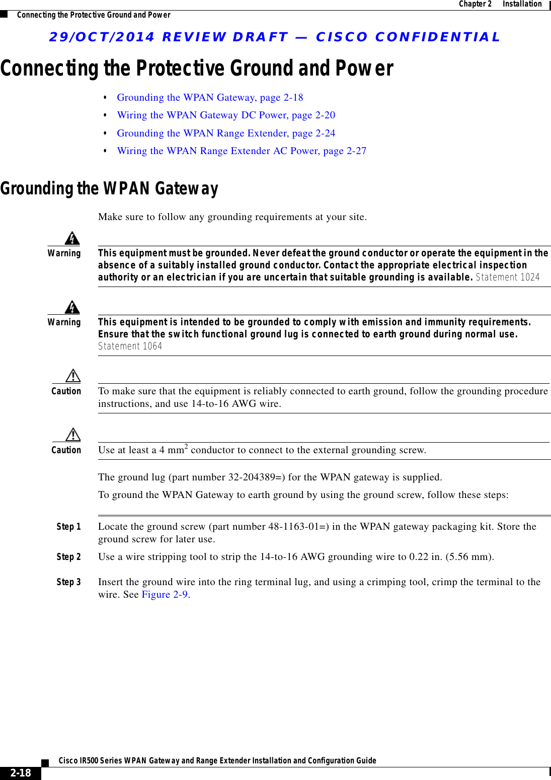 29/OCT/2014 REVIEW DRAFT — CISCO CONFIDENTIAL2-18Cisco IR500 Series WPAN Gateway and Range Extender Installation and Configuration Guide  Chapter 2      Installation Connecting the Protective Ground and PowerConnecting the Protective Ground and Power  • Grounding the WPAN Gateway, page 2-18  • Wiring the WPAN Gateway DC Power, page 2-20  • Grounding the WPAN Range Extender, page 2-24  • Wiring the WPAN Range Extender AC Power, page 2-27Grounding the WPAN GatewayMake sure to follow any grounding requirements at your site.WarningThis equipment must be grounded. Never defeat the ground conductor or operate the equipment in the absence of a suitably installed ground conductor. Contact the appropriate electrical inspection authority or an electrician if you are uncertain that suitable grounding is available. Statement 1024WarningThis equipment is intended to be grounded to comply with emission and immunity requirements. Ensure that the switch functional ground lug is connected to earth ground during normal use. Statement 1064Caution To make sure that the equipment is reliably connected to earth ground, follow the grounding procedure instructions, and use 14-to-16 AWG wire.Caution Use at least a 4 mm2 conductor to connect to the external grounding screw. The ground lug (part number 32-204389=) for the WPAN gateway is supplied.To ground the WPAN Gateway to earth ground by using the ground screw, follow these steps: Step 1 Locate the ground screw (part number 48-1163-01=) in the WPAN gateway packaging kit. Store the ground screw for later use.Step 2 Use a wire stripping tool to strip the 14-to-16 AWG grounding wire to 0.22 in. (5.56 mm).Step 3 Insert the ground wire into the ring terminal lug, and using a crimping tool, crimp the terminal to the wire. See Figure 2-9.