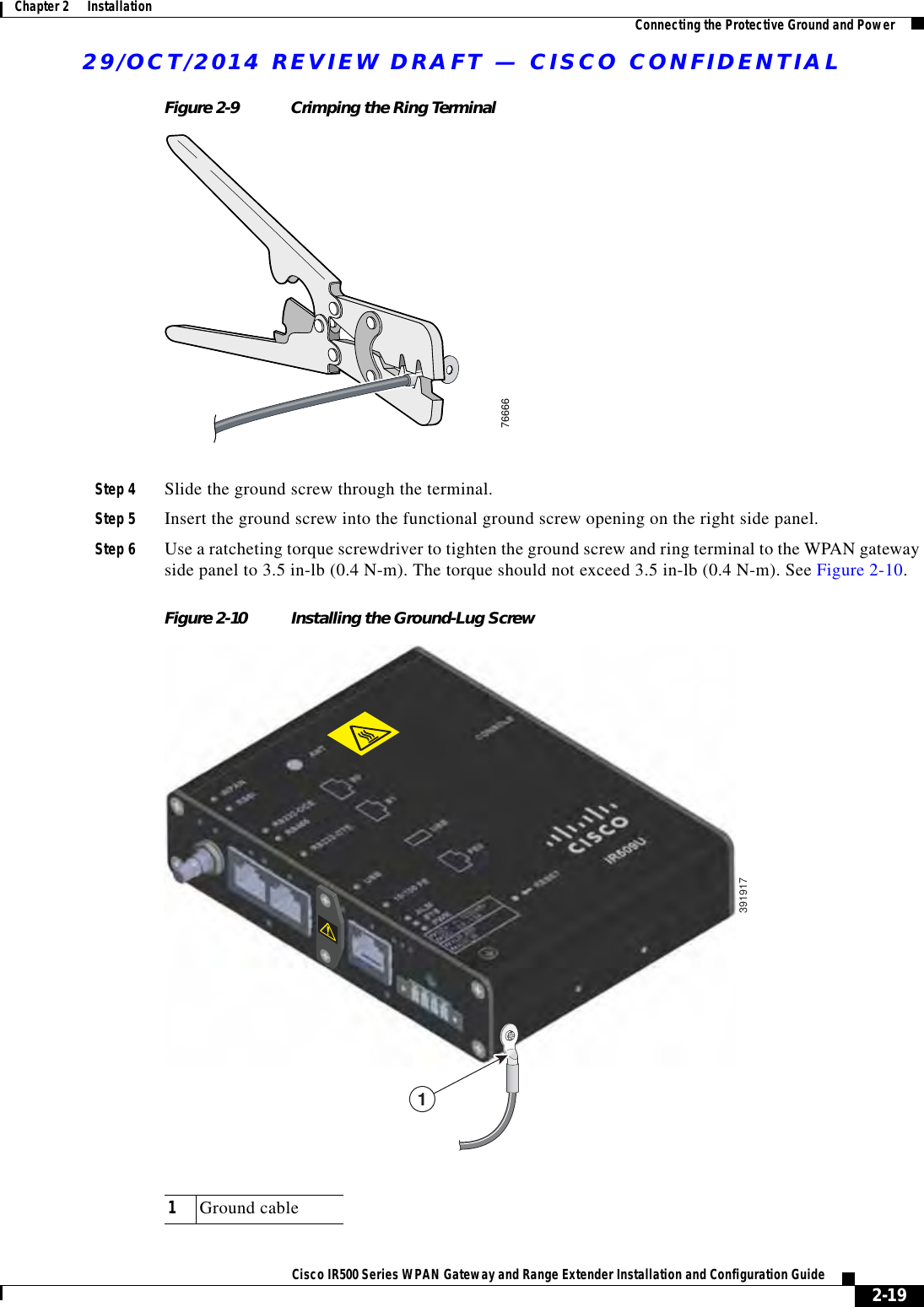 29/OCT/2014 REVIEW DRAFT — CISCO CONFIDENTIAL2-19Cisco IR500 Series WPAN Gateway and Range Extender Installation and Configuration Guide Chapter 2      Installation Connecting the Protective Ground and PowerFigure 2-9 Crimping the Ring Terminal76666Step 4 Slide the ground screw through the terminal.Step 5 Insert the ground screw into the functional ground screw opening on the right side panel.Step 6 Use a ratcheting torque screwdriver to tighten the ground screw and ring terminal to the WPAN gateway side panel to 3.5 in-lb (0.4 N-m). The torque should not exceed 3.5 in-lb (0.4 N-m). See Figure 2-10.Figure 2-10 Installing the Ground-Lug Screw39191711Ground cable