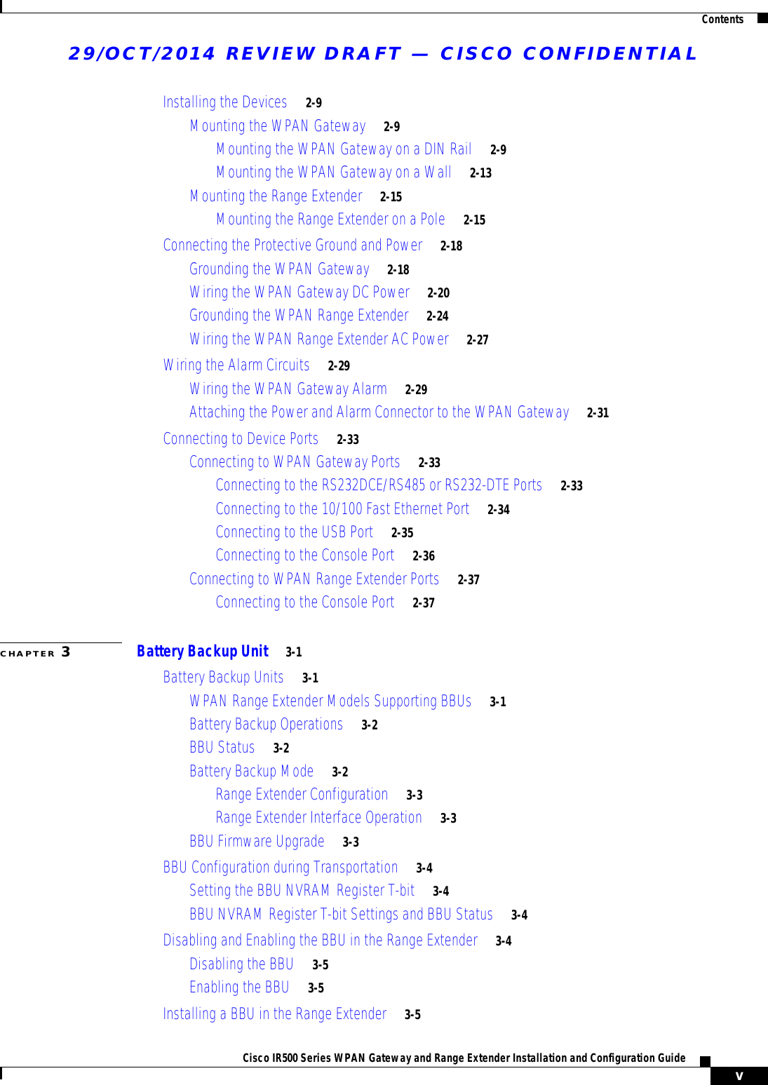 29/OCT/2014 REVIEW DRAFT — CISCO CONFIDENTIALContentsvCisco IR500 Series WPAN Gateway and Range Extender Installation and Configuration Guide Installing the Devices     2-9Mounting the WPAN Gateway     2-9Mounting the WPAN Gateway on a DIN Rail     2-9Mounting the WPAN Gateway on a Wall     2-13Mounting the Range Extender     2-15Mounting the Range Extender on a Pole     2-15Connecting the Protective Ground and Power     2-18Grounding the WPAN Gateway     2-18Wiring the WPAN Gateway DC Power     2-20Grounding the WPAN Range Extender     2-24Wiring the WPAN Range Extender AC Power     2-27Wiring the Alarm Circuits     2-29Wiring the WPAN Gateway Alarm     2-29Attaching the Power and Alarm Connector to the WPAN Gateway     2-31Connecting to Device Ports     2-33Connecting to WPAN Gateway Ports     2-33Connecting to the RS232DCE/RS485 or RS232-DTE Ports     2-33Connecting to the 10/100 Fast Ethernet Port     2-34Connecting to the USB Port     2-35Connecting to the Console Port     2-36Connecting to WPAN Range Extender Ports     2-37Connecting to the Console Port     2-37CHAPTER 3Battery Backup Unit     3-1Battery Backup Units     3-1WPAN Range Extender Models Supporting BBUs     3-1Battery Backup Operations     3-2BBU Status     3-2Battery Backup Mode     3-2Range Extender Configuration     3-3Range Extender Interface Operation     3-3BBU Firmware Upgrade     3-3BBU Configuration during Transportation     3-4Setting the BBU NVRAM Register T-bit     3-4BBU NVRAM Register T-bit Settings and BBU Status     3-4Disabling and Enabling the BBU in the Range Extender     3-4Disabling the BBU     3-5Enabling the BBU     3-5Installing a BBU in the Range Extender     3-5
