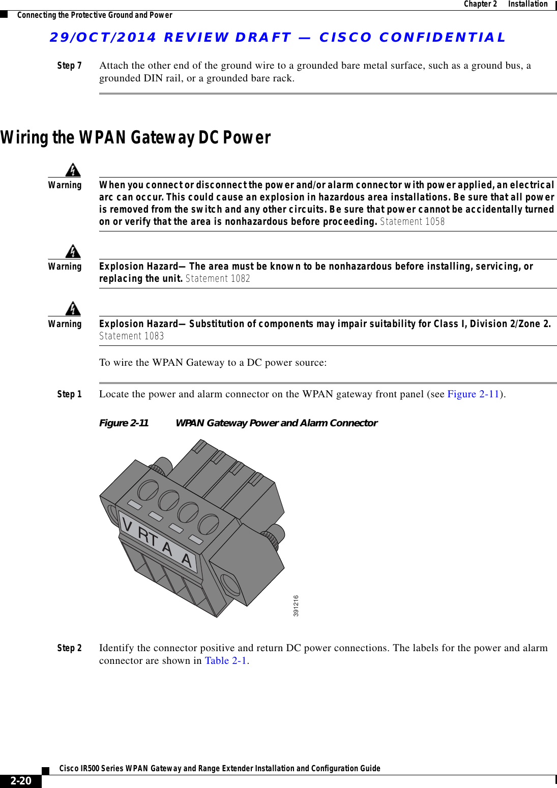 29/OCT/2014 REVIEW DRAFT — CISCO CONFIDENTIAL2-20Cisco IR500 Series WPAN Gateway and Range Extender Installation and Configuration Guide  Chapter 2      Installation Connecting the Protective Ground and PowerStep 7 Attach the other end of the ground wire to a grounded bare metal surface, such as a ground bus, a grounded DIN rail, or a grounded bare rack.Wiring the WPAN Gateway DC PowerWarningWhen you connect or disconnect the power and/or alarm connector with power applied, an electrical arc can occur. This could cause an explosion in hazardous area installations. Be sure that all power is removed from the switch and any other circuits. Be sure that power cannot be accidentally turned on or verify that the area is nonhazardous before proceeding. Statement 1058WarningExplosion Hazard—The area must be known to be nonhazardous before installing, servicing, or replacing the unit. Statement 1082WarningExplosion Hazard—Substitution of components may impair suitability for Class I, Division 2/Zone 2. Statement 1083To wire the WPAN Gateway to a DC power source:Step 1 Locate the power and alarm connector on the WPAN gateway front panel (see Figure 2-11).Figure 2-11 WPAN Gateway Power and Alarm Connector391216Step 2 Identify the connector positive and return DC power connections. The labels for the power and alarm connector are shown in Table 2-1.