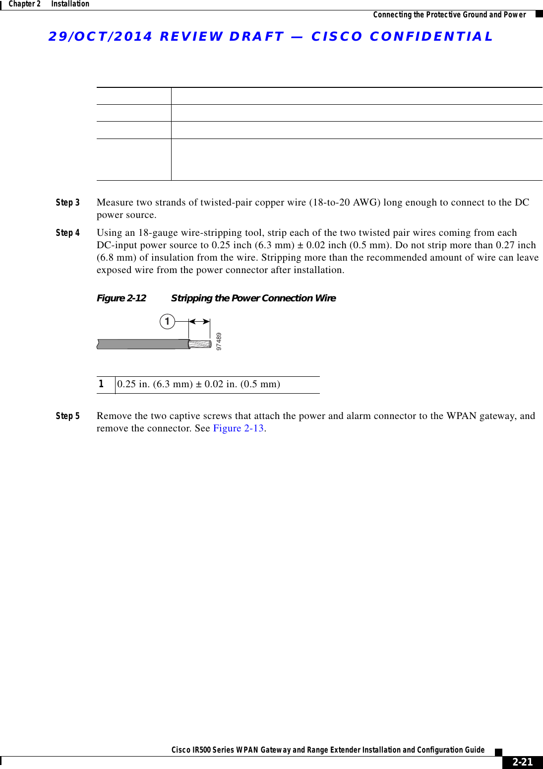 Table 2-1 Power and Alarm Connector LabelsLabel DescriptionVPositive DC power connectionRT Return DC power connectionAEach alarm connection is labeled identically—this means each connection can be an ‘Alarm in’ or ‘Alarm reference’ signal, provided the second alarm connection provides the other alarm signal.29/OCT/2014 REVIEW DRAFT — CISCO CONFIDENTIAL2-21Cisco IR500 Series WPAN Gateway and Range Extender Installation and Configuration Guide Chapter 2      Installation Connecting the Protective Ground and PowerStep 3 Measure two strands of twisted-pair copper wire (18-to-20 AWG) long enough to connect to the DC power source.Step 4 Using an 18-gauge wire-stripping tool, strip each of the two twisted pair wires coming from each DC-input power source to 0.25 inch (6.3 mm) ± 0.02 inch (0.5 mm). Do not strip more than 0.27 inch (6.8 mm) of insulation from the wire. Stripping more than the recommended amount of wire can leave exposed wire from the power connector after installation.Figure 2-12 Stripping the Power Connection Wire97489110.25 in. (6.3 mm) ± 0.02 in. (0.5 mm)Step 5 Remove the two captive screws that attach the power and alarm connector to the WPAN gateway, and remove the connector. See Figure 2-13.