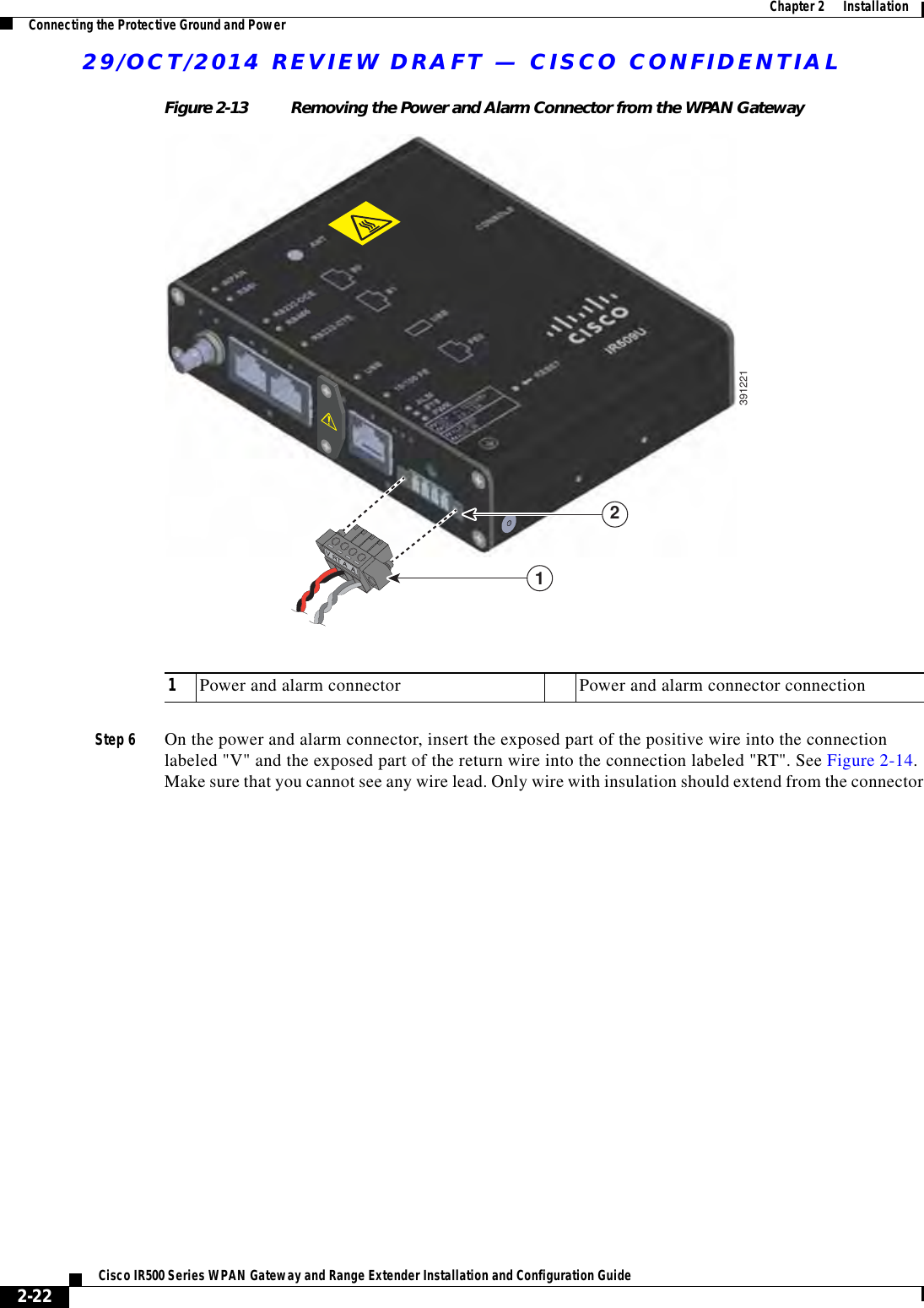 29/OCT/2014 REVIEW DRAFT — CISCO CONFIDENTIAL2-22Cisco IR500 Series WPAN Gateway and Range Extender Installation and Configuration Guide  Chapter 2      Installation Connecting the Protective Ground and PowerFigure 2-13 Removing the Power and Alarm Connector from the WPAN Gateway139122121Power and alarm connector Power and alarm connector connectionStep 6 On the power and alarm connector, insert the exposed part of the positive wire into the connection labeled &quot;V&quot; and the exposed part of the return wire into the connection labeled &quot;RT&quot;. See Figure 2-14. Make sure that you cannot see any wire lead. Only wire with insulation should extend from the connector