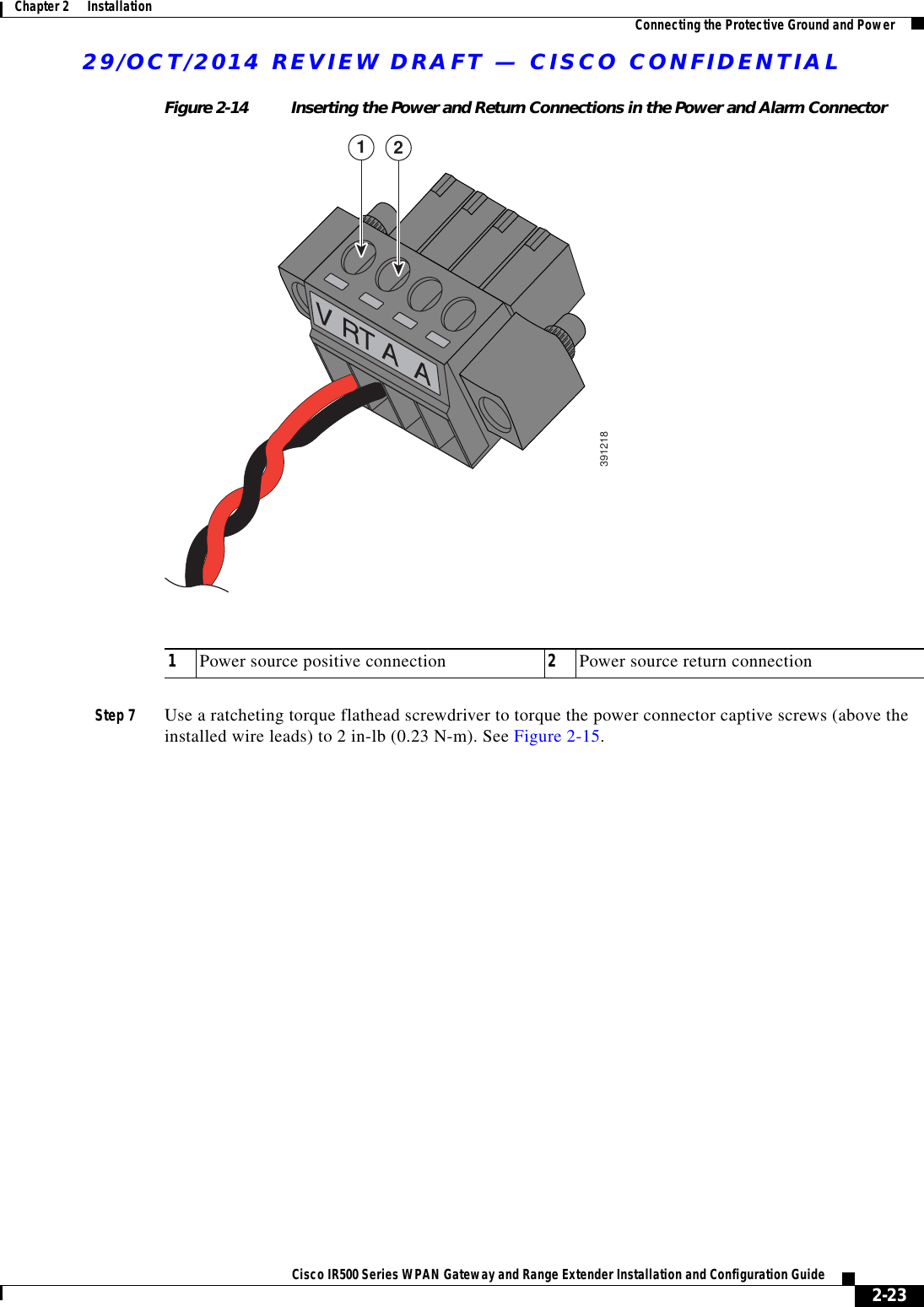 29/OCT/2014 REVIEW DRAFT — CISCO CONFIDENTIAL2-23Cisco IR500 Series WPAN Gateway and Range Extender Installation and Configuration Guide Chapter 2      Installation Connecting the Protective Ground and PowerFigure 2-14 Inserting the Power and Return Connections in the Power and Alarm Connector391218121Power source positive connection 2Power source return connectionStep 7 Use a ratcheting torque flathead screwdriver to torque the power connector captive screws (above the installed wire leads) to 2 in-lb (0.23 N-m). See Figure 2-15.