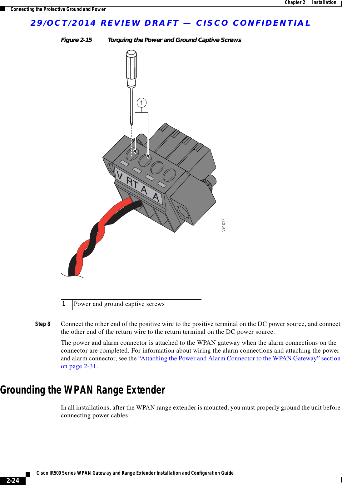 29/OCT/2014 REVIEW DRAFT — CISCO CONFIDENTIAL2-24Cisco IR500 Series WPAN Gateway and Range Extender Installation and Configuration Guide  Chapter 2      Installation Connecting the Protective Ground and PowerFigure 2-15 Torquing the Power and Ground Captive Screws39121711Power and ground captive screwsStep 8 Connect the other end of the positive wire to the positive terminal on the DC power source, and connect the other end of the return wire to the return terminal on the DC power source.The power and alarm connector is attached to the WPAN gateway when the alarm connections on the connector are completed. For information about wiring the alarm connections and attaching the power and alarm connector, see the “Attaching the Power and Alarm Connector to the WPAN Gateway” section on page 2-31.Grounding the WPAN Range ExtenderIn all installations, after the WPAN range extender is mounted, you must properly ground the unit before connecting power cables.