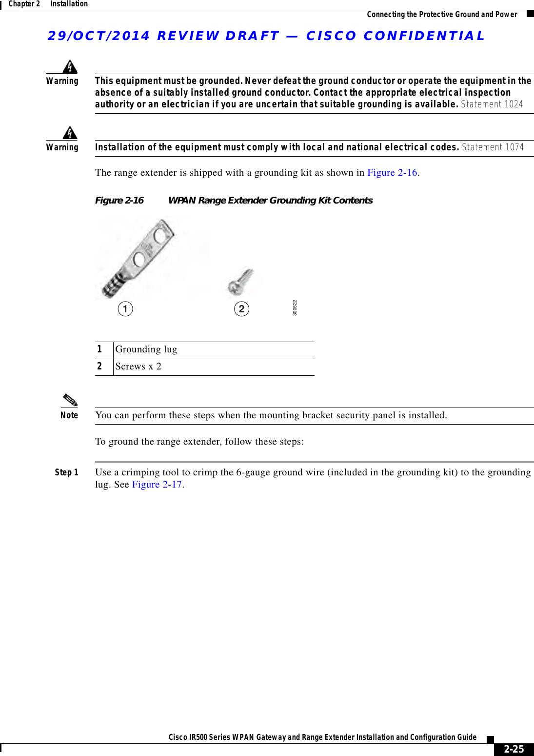 29/OCT/2014 REVIEW DRAFT — CISCO CONFIDENTIAL2-25Cisco IR500 Series WPAN Gateway and Range Extender Installation and Configuration Guide Chapter 2      Installation Connecting the Protective Ground and PowerWarningThis equipment must be grounded. Never defeat the ground conductor or operate the equipment in the absence of a suitably installed ground conductor. Contact the appropriate electrical inspection authority or an electrician if you are uncertain that suitable grounding is available. Statement 1024WarningInstallation of the equipment must comply with local and national electrical codes. Statement 1074The range extender is shipped with a grounding kit as shown in Figure 2-16.Figure 2-16 WPAN Range Extender Grounding Kit Contents3006221 21Grounding lug2Screws x 2Note You can perform these steps when the mounting bracket security panel is installed.To ground the range extender, follow these steps:Step 1 Use a crimping tool to crimp the 6-gauge ground wire (included in the grounding kit) to the grounding lug. See Figure 2-17.