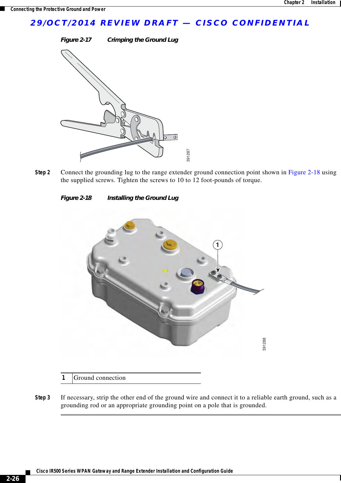 29/OCT/2014 REVIEW DRAFT — CISCO CONFIDENTIAL2-26Cisco IR500 Series WPAN Gateway and Range Extender Installation and Configuration Guide  Chapter 2      Installation Connecting the Protective Ground and PowerFigure 2-17 Crimping the Ground Lug391287Step 2 Connect the grounding lug to the range extender ground connection point shown in Figure 2-18 using the supplied screws. Tighten the screws to 10 to 12 foot-pounds of torque.Figure 2-18 Installing the Ground Lug39128811Ground connectionStep 3 If necessary, strip the other end of the ground wire and connect it to a reliable earth ground, such as a grounding rod or an appropriate grounding point on a pole that is grounded.