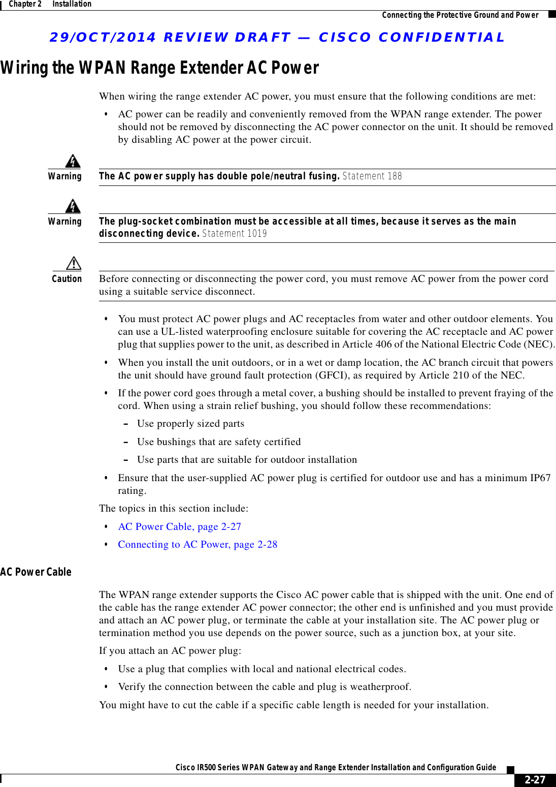 29/OCT/2014 REVIEW DRAFT — CISCO CONFIDENTIAL2-27Cisco IR500 Series WPAN Gateway and Range Extender Installation and Configuration Guide Chapter 2      Installation Connecting the Protective Ground and PowerWiring the WPAN Range Extender AC PowerWhen wiring the range extender AC power, you must ensure that the following conditions are met:  • AC power can be readily and conveniently removed from the WPAN range extender. The power should not be removed by disconnecting the AC power connector on the unit. It should be removed by disabling AC power at the power circuit.WarningThe AC power supply has double pole/neutral fusing. Statement 188WarningThe plug-socket combination must be accessible at all times, because it serves as the main disconnecting device. Statement 1019Caution Before connecting or disconnecting the power cord, you must remove AC power from the power cord using a suitable service disconnect.  • You must protect AC power plugs and AC receptacles from water and other outdoor elements. You can use a UL-listed waterproofing enclosure suitable for covering the AC receptacle and AC power plug that supplies power to the unit, as described in Article 406 of the National Electric Code (NEC).  • When you install the unit outdoors, or in a wet or damp location, the AC branch circuit that powers the unit should have ground fault protection (GFCI), as required by Article 210 of the NEC.  • If the power cord goes through a metal cover, a bushing should be installed to prevent fraying of the cord. When using a strain relief bushing, you should follow these recommendations: –Use properly sized parts –Use bushings that are safety certified –Use parts that are suitable for outdoor installation  • Ensure that the user-supplied AC power plug is certified for outdoor use and has a minimum IP67 rating.The topics in this section include:  • AC Power Cable, page 2-27  • Connecting to AC Power, page 2-28AC Power CableThe WPAN range extender supports the Cisco AC power cable that is shipped with the unit. One end of the cable has the range extender AC power connector; the other end is unfinished and you must provide and attach an AC power plug, or terminate the cable at your installation site. The AC power plug or termination method you use depends on the power source, such as a junction box, at your site. If you attach an AC power plug:  • Use a plug that complies with local and national electrical codes.   • Verify the connection between the cable and plug is weatherproof. You might have to cut the cable if a specific cable length is needed for your installation.