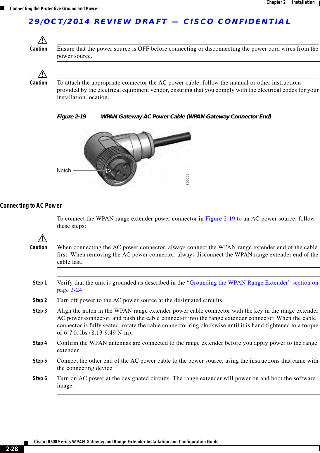 29/OCT/2014 REVIEW DRAFT — CISCO CONFIDENTIAL2-28Cisco IR500 Series WPAN Gateway and Range Extender Installation and Configuration Guide  Chapter 2      Installation Connecting the Protective Ground and PowerCaution Ensure that the power source is OFF before connecting or disconnecting the power cord wires from the power source.Caution To attach the appropriate connector the AC power cable, follow the manual or other instructions provided by the electrical equipment vendor, ensuring that you comply with the electrical codes for your installation location.Figure 2-19 WPAN Gateway AC Power Cable (WPAN Gateway Connector End)300595NotchConnecting to AC PowerTo connect the WPAN range extender power connector in Figure 2-19 to an AC power source, follow these steps:Caution When connecting the AC power connector, always connect the WPAN range extender end of the cable first. When removing the AC power connector, always disconnect the WPAN range extender end of the cable last.Step 1 Verify that the unit is grounded as described in the “Grounding the WPAN Range Extender” section on page 2-24.Step 2 Turn off power to the AC power source at the designated circuits. Step 3 Align the notch in the WPAN range extender power cable connector with the key in the range extender AC power connector, and push the cable connector into the range extender connector. When the cable connector is fully seated, rotate the cable connector ring clockwise until it is hand-tightened to a torque of 6-7 ft-lbs (8.13-9.49 N-m).Step 4 Confirm the WPAN antennas are connected to the range extender before you apply power to the range extender. Step 5 Connect the other end of the AC power cable to the power source, using the instructions that came with the connecting device.Step 6 Turn on AC power at the designated circuits. The range extender will power on and boot the software image.