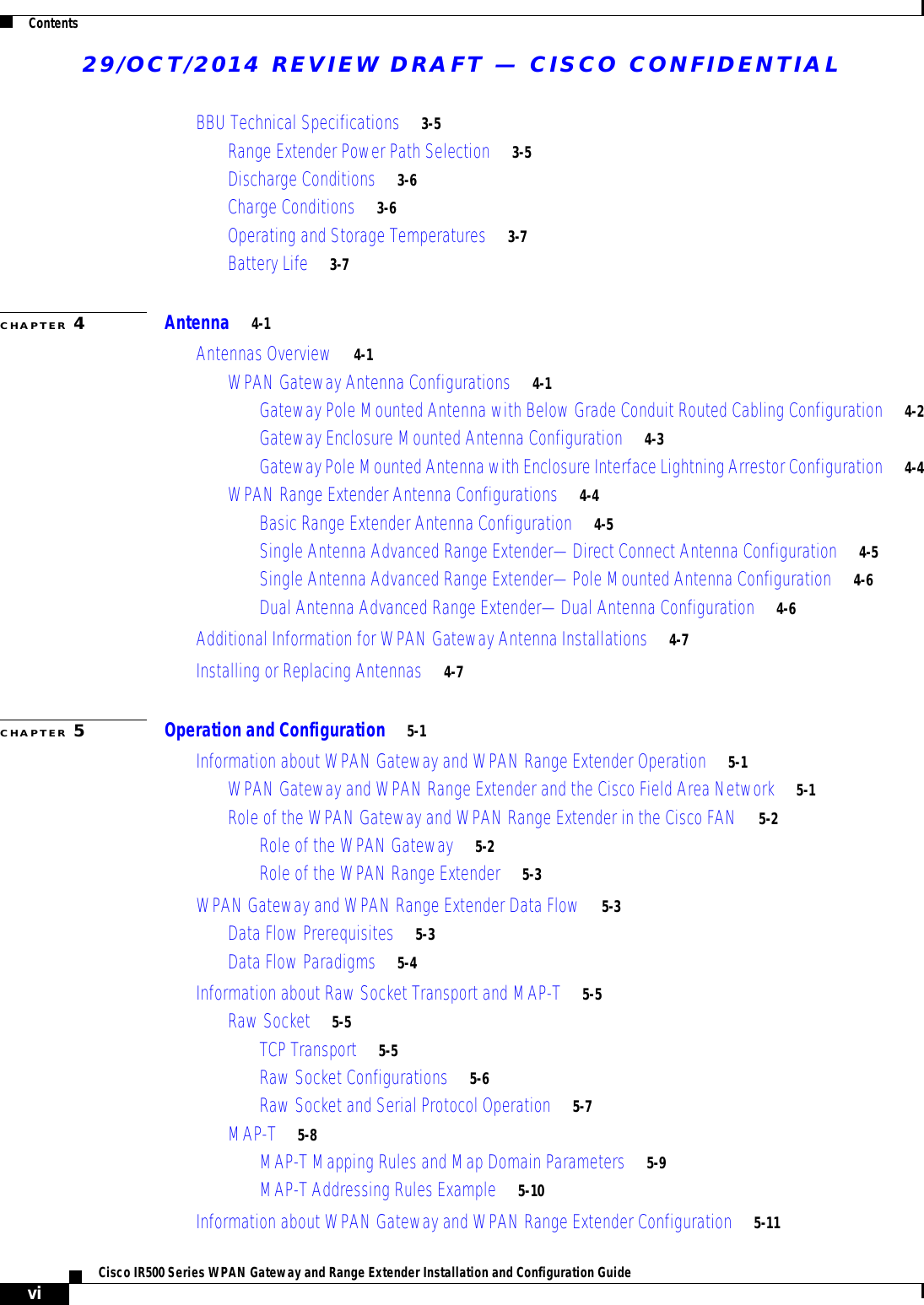 29/OCT/2014 REVIEW DRAFT — CISCO CONFIDENTIALContentsviCisco IR500 Series WPAN Gateway and Range Extender Installation and Configuration Guide  BBU Technical Specifications     3-5Range Extender Power Path Selection     3-5Discharge Conditions     3-6Charge Conditions     3-6Operating and Storage Temperatures     3-7Battery Life     3-7CHAPTER 4Antenna     4-1Antennas Overview     4-1WPAN Gateway Antenna Configurations     4-1Gateway Pole Mounted Antenna with Below Grade Conduit Routed Cabling Configuration     4-2Gateway Enclosure Mounted Antenna Configuration     4-3Gateway Pole Mounted Antenna with Enclosure Interface Lightning Arrestor Configuration     4-4WPAN Range Extender Antenna Configurations     4-4Basic Range Extender Antenna Configuration     4-5Single Antenna Advanced Range Extender—Direct Connect Antenna Configuration     4-5Single Antenna Advanced Range Extender—Pole Mounted Antenna Configuration     4-6Dual Antenna Advanced Range Extender—Dual Antenna Configuration     4-6Additional Information for WPAN Gateway Antenna Installations     4-7Installing or Replacing Antennas     4-7CHAPTER 5Operation and Configuration     5-1Information about WPAN Gateway and WPAN Range Extender Operation     5-1WPAN Gateway and WPAN Range Extender and the Cisco Field Area Network     5-1Role of the WPAN Gateway and WPAN Range Extender in the Cisco FAN     5-2Role of the WPAN Gateway     5-2Role of the WPAN Range Extender     5-3WPAN Gateway and WPAN Range Extender Data Flow     5-3Data Flow Prerequisites     5-3Data Flow Paradigms     5-4Information about Raw Socket Transport and MAP-T     5-5Raw Socket     5-5TCP Transport     5-5Raw Socket Configurations     5-6Raw Socket and Serial Protocol Operation     5-7MAP-T     5-8MAP-T Mapping Rules and Map Domain Parameters     5-9MAP-T Addressing Rules Example     5-10Information about WPAN Gateway and WPAN Range Extender Configuration     5-11