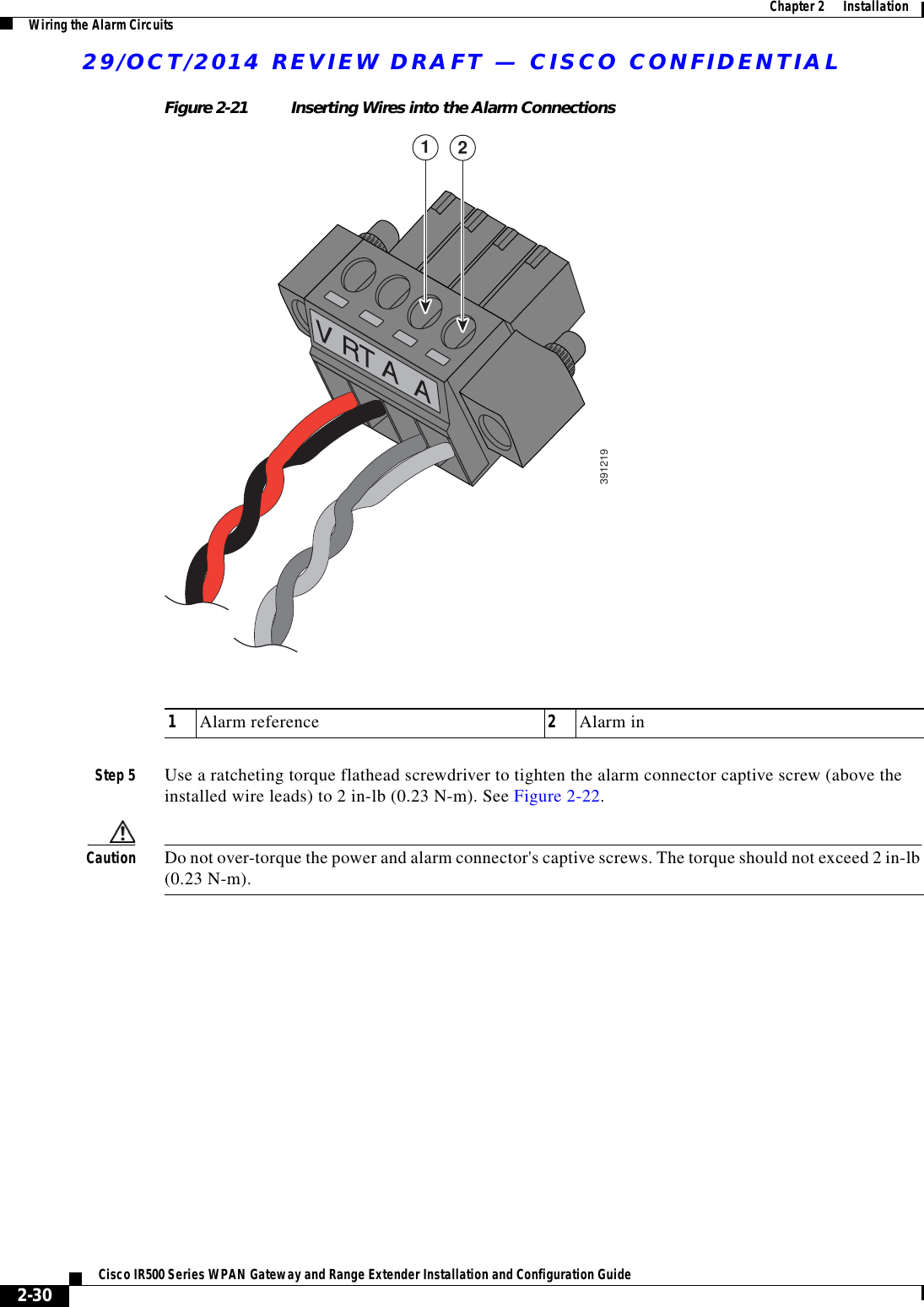 29/OCT/2014 REVIEW DRAFT — CISCO CONFIDENTIAL2-30Cisco IR500 Series WPAN Gateway and Range Extender Installation and Configuration Guide  Chapter 2      Installation Wiring the Alarm CircuitsFigure 2-21 Inserting Wires into the Alarm Connections391219121Alarm reference 2Alarm inStep 5 Use a ratcheting torque flathead screwdriver to tighten the alarm connector captive screw (above the installed wire leads) to 2 in-lb (0.23 N-m). See Figure 2-22.Caution Do not over-torque the power and alarm connector&apos;s captive screws. The torque should not exceed 2 in-lb (0.23 N-m).