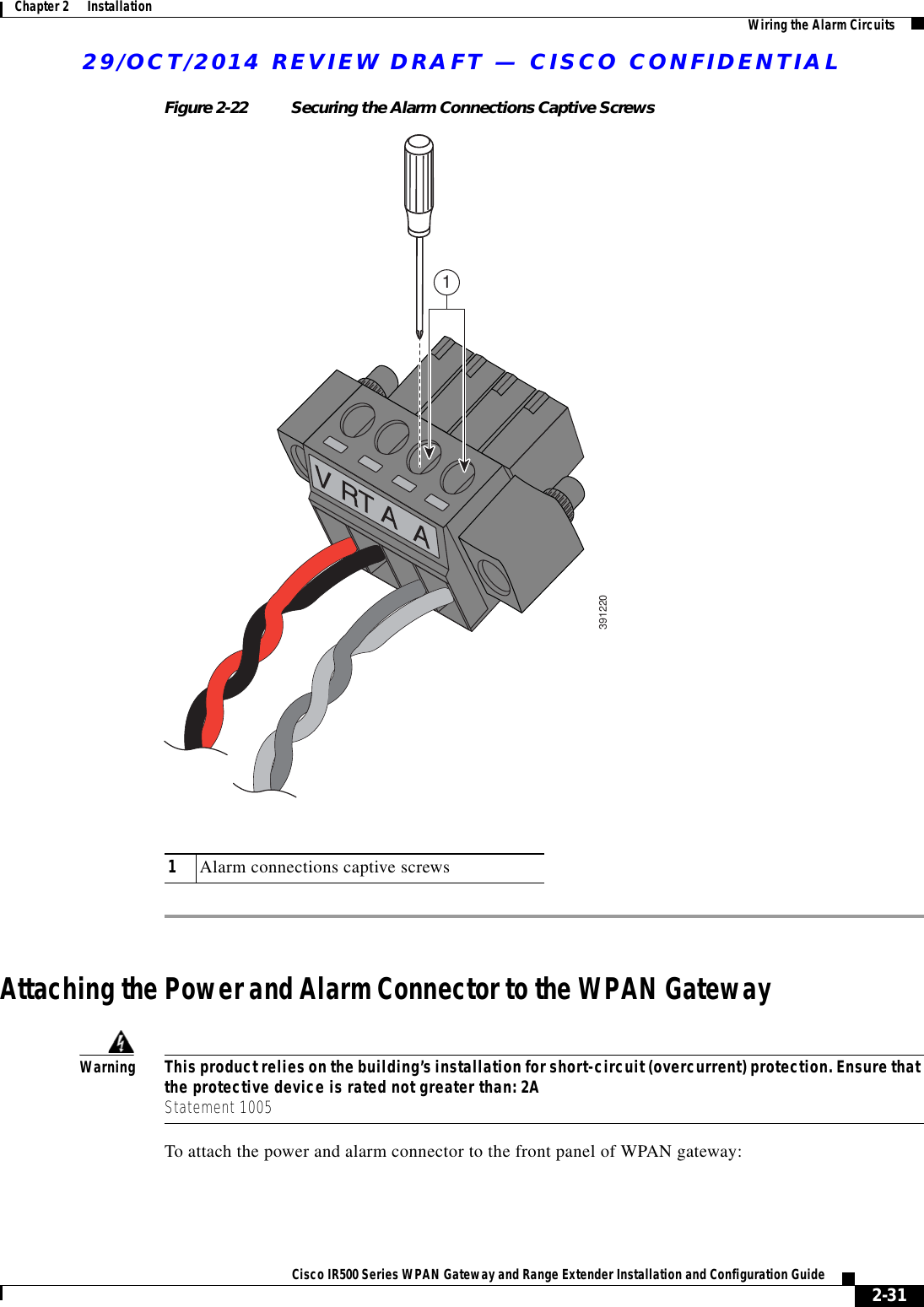 29/OCT/2014 REVIEW DRAFT — CISCO CONFIDENTIAL2-31Cisco IR500 Series WPAN Gateway and Range Extender Installation and Configuration Guide Chapter 2      Installation Wiring the Alarm CircuitsFigure 2-22 Securing the Alarm Connections Captive Screws39122011Alarm connections captive screwsAttaching the Power and Alarm Connector to the WPAN GatewayWarningThis product relies on the building’s installation for short-circuit (overcurrent) protection. Ensure that the protective device is rated not greater than: 2A Statement 1005To attach the power and alarm connector to the front panel of WPAN gateway: