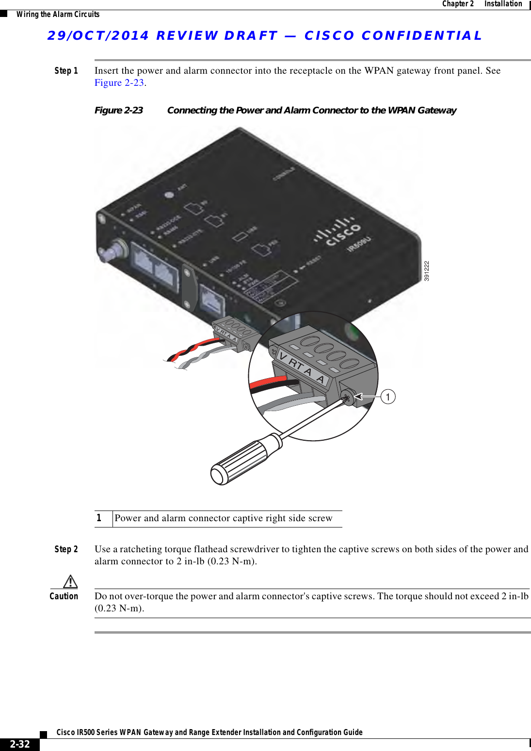 29/OCT/2014 REVIEW DRAFT — CISCO CONFIDENTIAL2-32Cisco IR500 Series WPAN Gateway and Range Extender Installation and Configuration Guide  Chapter 2      Installation Wiring the Alarm CircuitsStep 1 Insert the power and alarm connector into the receptacle on the WPAN gateway front panel. See Figure 2-23.Figure 2-23 Connecting the Power and Alarm Connector to the WPAN Gateway39122211Power and alarm connector captive right side screwStep 2 Use a ratcheting torque flathead screwdriver to tighten the captive screws on both sides of the power and alarm connector to 2 in-lb (0.23 N-m).Caution Do not over-torque the power and alarm connector&apos;s captive screws. The torque should not exceed 2 in-lb (0.23 N-m). 