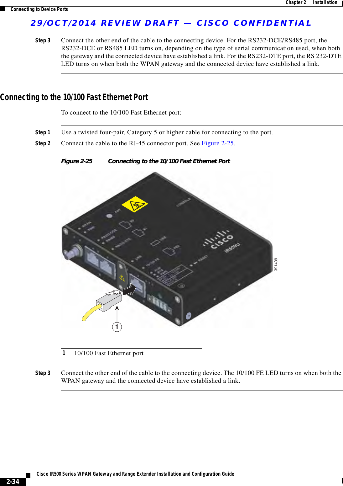 29/OCT/2014 REVIEW DRAFT — CISCO CONFIDENTIAL2-34Cisco IR500 Series WPAN Gateway and Range Extender Installation and Configuration Guide  Chapter 2      Installation Connecting to Device PortsStep 3 Connect the other end of the cable to the connecting device. For the RS232-DCE/RS485 port, the RS232-DCE or RS485 LED turns on, depending on the type of serial communication used, when both the gateway and the connected device have established a link. For the RS232-DTE port, the RS 232-DTE LED turns on when both the WPAN gateway and the connected device have established a link.Connecting to the 10/100 Fast Ethernet PortTo connect to the 10/100 Fast Ethernet port:Step 1 Use a twisted four-pair, Category 5 or higher cable for connecting to the port.Step 2 Connect the cable to the RJ-45 connector port. See Figure 2-25.Figure 2-25 Connecting to the 10/100 Fast Ethernet Port3914391110/100 Fast Ethernet portStep 3 Connect the other end of the cable to the connecting device. The 10/100 FE LED turns on when both the WPAN gateway and the connected device have established a link.