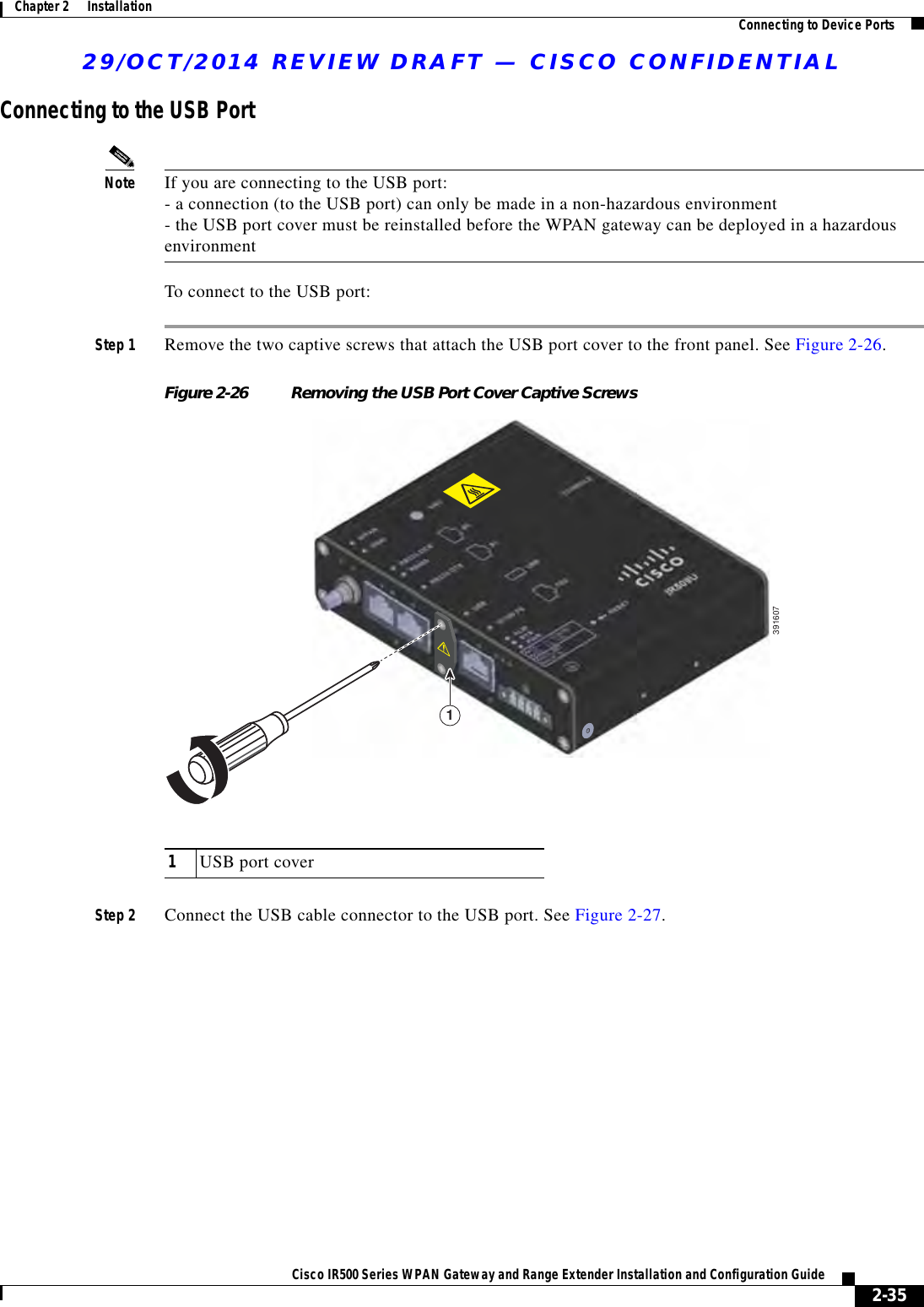 29/OCT/2014 REVIEW DRAFT — CISCO CONFIDENTIAL2-35Cisco IR500 Series WPAN Gateway and Range Extender Installation and Configuration Guide Chapter 2      Installation Connecting to Device PortsConnecting to the USB PortNote If you are connecting to the USB port: - a connection (to the USB port) can only be made in a non-hazardous environment - the USB port cover must be reinstalled before the WPAN gateway can be deployed in a hazardous environmentTo connect to the USB port:Step 1 Remove the two captive screws that attach the USB port cover to the front panel. See Figure 2-26.Figure 2-26 Removing the USB Port Cover Captive Screws39160711USB port coverStep 2 Connect the USB cable connector to the USB port. See Figure 2-27.