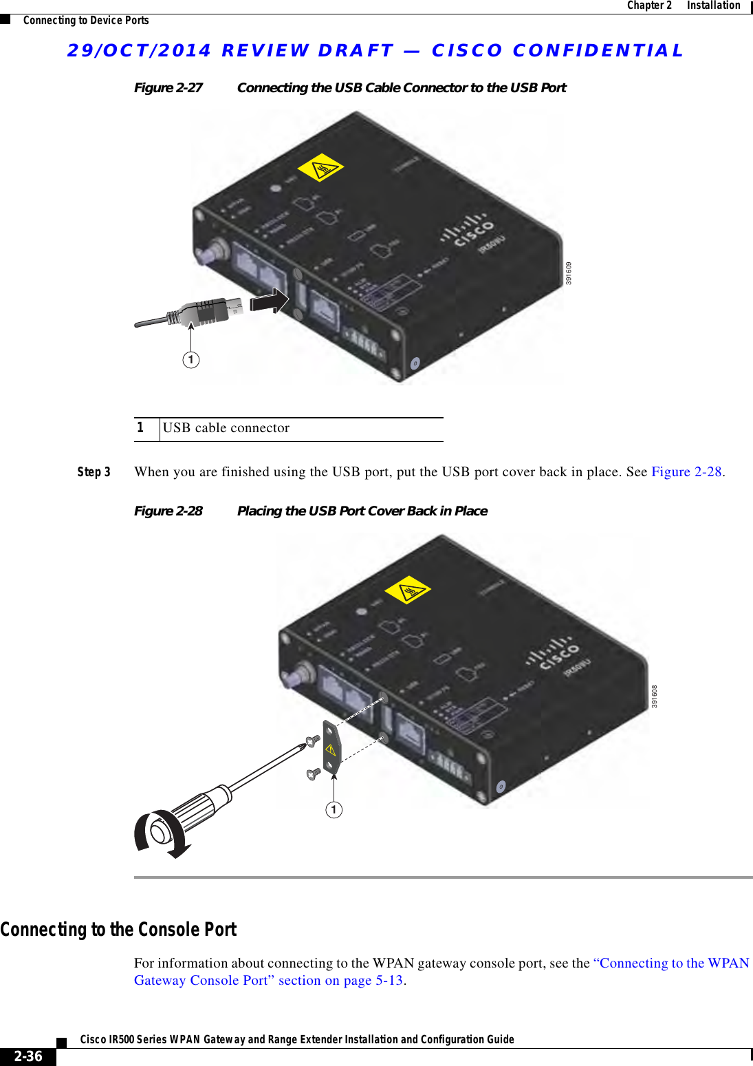 29/OCT/2014 REVIEW DRAFT — CISCO CONFIDENTIAL2-36Cisco IR500 Series WPAN Gateway and Range Extender Installation and Configuration Guide  Chapter 2      Installation Connecting to Device PortsFigure 2-27 Connecting the USB Cable Connector to the USB Port39160911USB cable connectorStep 3 When you are finished using the USB port, put the USB port cover back in place. See Figure 2-28.Figure 2-28 Placing the USB Port Cover Back in Place3916081Connecting to the Console PortFor information about connecting to the WPAN gateway console port, see the “Connecting to the WPAN Gateway Console Port” section on page 5-13.