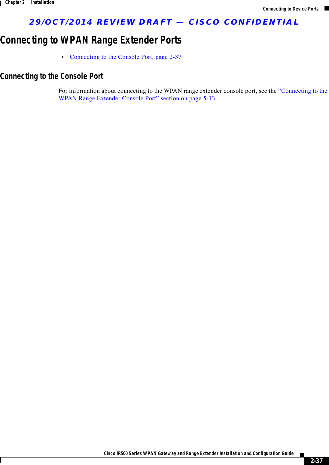 29/OCT/2014 REVIEW DRAFT — CISCO CONFIDENTIAL2-37Cisco IR500 Series WPAN Gateway and Range Extender Installation and Configuration Guide Chapter 2      Installation Connecting to Device PortsConnecting to WPAN Range Extender Ports  • Connecting to the Console Port, page 2-37Connecting to the Console PortFor information about connecting to the WPAN range extender console port, see the “Connecting to the WPAN Range Extender Console Port” section on page 5-13.