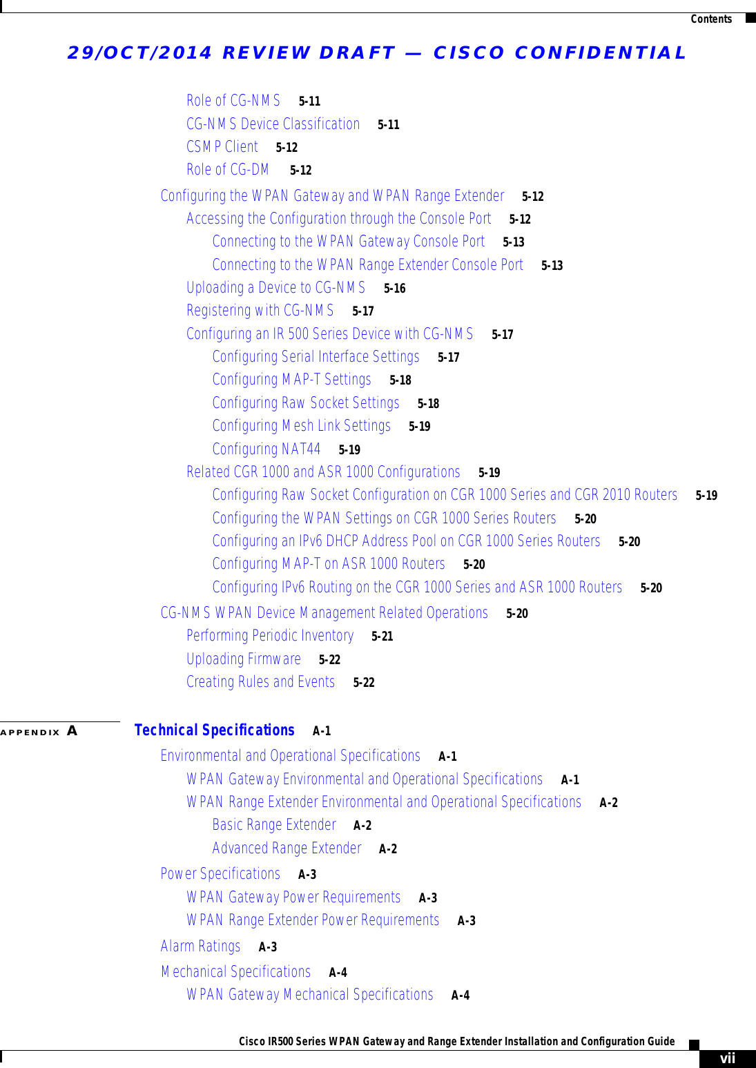 29/OCT/2014 REVIEW DRAFT — CISCO CONFIDENTIALContentsviiCisco IR500 Series WPAN Gateway and Range Extender Installation and Configuration Guide Role of CG-NMS     5-11CG-NMS Device Classification     5-11CSMP Client     5-12Role of CG-DM     5-12Configuring the WPAN Gateway and WPAN Range Extender     5-12Accessing the Configuration through the Console Port     5-12Connecting to the WPAN Gateway Console Port     5-13Connecting to the WPAN Range Extender Console Port     5-13Uploading a Device to CG-NMS     5-16Registering with CG-NMS     5-17Configuring an IR 500 Series Device with CG-NMS     5-17Configuring Serial Interface Settings     5-17Configuring MAP-T Settings     5-18Configuring Raw Socket Settings     5-18Configuring Mesh Link Settings     5-19Configuring NAT44     5-19Related CGR 1000 and ASR 1000 Configurations     5-19Configuring Raw Socket Configuration on CGR 1000 Series and CGR 2010 Routers     5-19Configuring the WPAN Settings on CGR 1000 Series Routers     5-20Configuring an IPv6 DHCP Address Pool on CGR 1000 Series Routers     5-20Configuring MAP-T on ASR 1000 Routers     5-20Configuring IPv6 Routing on the CGR 1000 Series and ASR 1000 Routers     5-20CG-NMS WPAN Device Management Related Operations     5-20Performing Periodic Inventory     5-21Uploading Firmware     5-22Creating Rules and Events     5-22APPENDIX ATechnical Specifications     A-1Environmental and Operational Specifications     A-1WPAN Gateway Environmental and Operational Specifications     A-1WPAN Range Extender Environmental and Operational Specifications     A-2Basic Range Extender     A-2Advanced Range Extender     A-2Power Specifications     A-3WPAN Gateway Power Requirements     A-3WPAN Range Extender Power Requirements     A-3Alarm Ratings     A-3Mechanical Specifications     A-4WPAN Gateway Mechanical Specifications     A-4