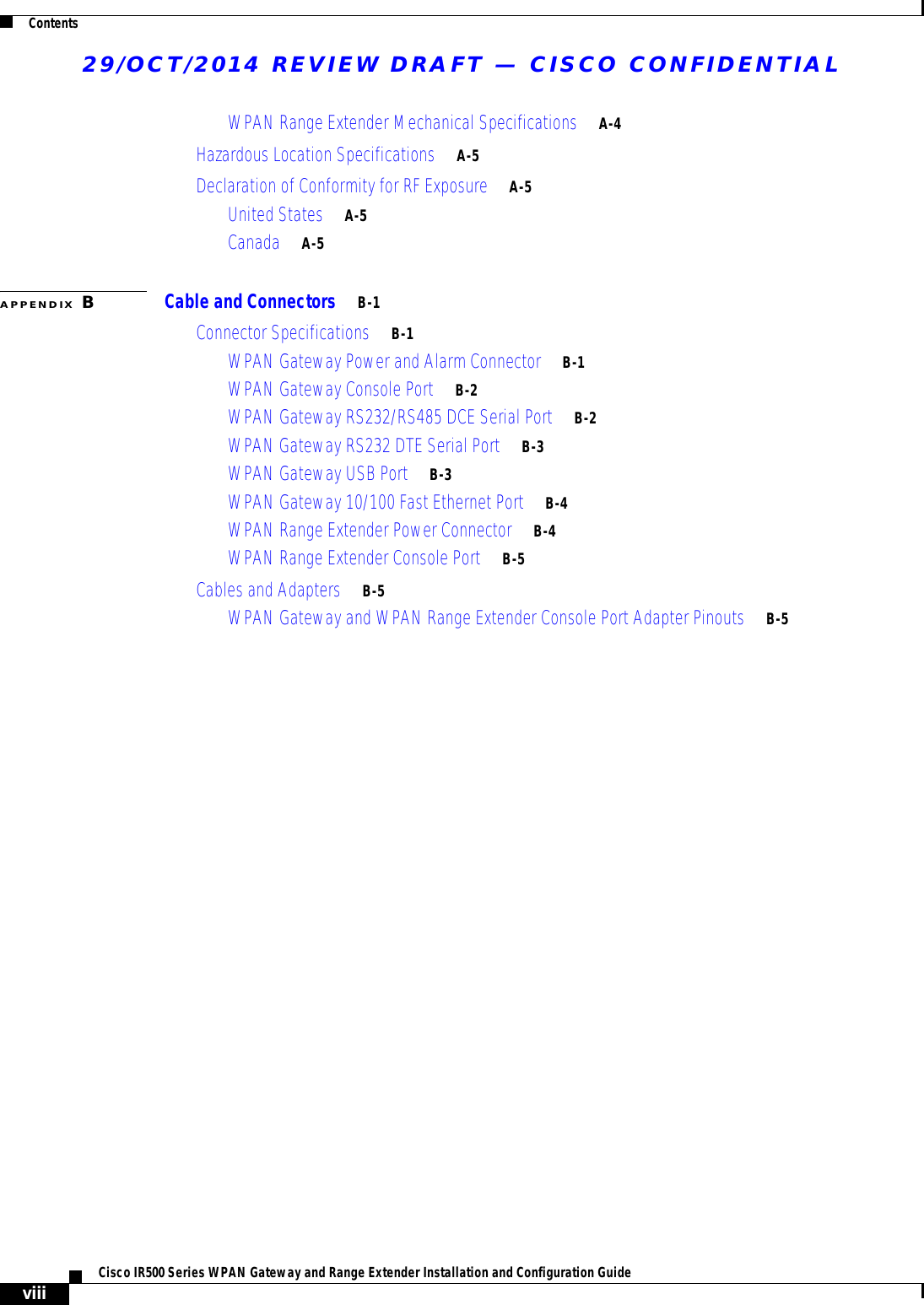 29/OCT/2014 REVIEW DRAFT — CISCO CONFIDENTIALContentsviiiCisco IR500 Series WPAN Gateway and Range Extender Installation and Configuration Guide  WPAN Range Extender Mechanical Specifications     A-4Hazardous Location Specifications     A-5Declaration of Conformity for RF Exposure     A-5United States     A-5Canada     A-5APPENDIX BCable and Connectors     B-1Connector Specifications     B-1WPAN Gateway Power and Alarm Connector     B-1WPAN Gateway Console Port     B-2WPAN Gateway RS232/RS485 DCE Serial Port     B-2WPAN Gateway RS232 DTE Serial Port     B-3WPAN Gateway USB Port     B-3WPAN Gateway 10/100 Fast Ethernet Port     B-4WPAN Range Extender Power Connector     B-4WPAN Range Extender Console Port     B-5Cables and Adapters     B-5WPAN Gateway and WPAN Range Extender Console Port Adapter Pinouts     B-5