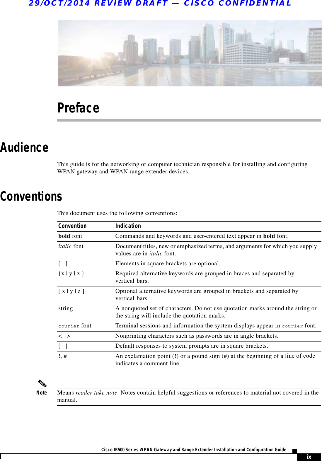 29/OCT/2014 REVIEW DRAFT — CISCO CONFIDENTIALixCisco IR500 Series WPAN Gateway and Range Extender Installation and Configuration Guide PrefaceAudienceThis guide is for the networking or computer technician responsible for installing and configuring WPAN gateway and WPAN range extender devices.ConventionsThis document uses the following conventions: Convention Indicationbold font Commands and keywords and user-entered text appear in bold font.italic font Document titles, new or emphasized terms, and arguments for which you supply values are in italic font.[   ] Elements in square brackets are optional.{x | y | z } Required alternative keywords are grouped in braces and separated by vertical bars.[ x | y | z ] Optional alternative keywords are grouped in brackets and separated by vertical bars.string A nonquoted set of characters. Do not use quotation marks around the string or the string will include the quotation marks.courier font Terminal sessions and information the system displays appear in courier font.&lt;   &gt; Nonprinting characters such as passwords are in angle brackets.[   ] Default responses to system prompts are in square brackets.!, # An exclamation point (!) or a pound sign (#) at the beginning of a line of code indicates a comment line.Note Means reader take note. Notes contain helpful suggestions or references to material not covered in the manual.