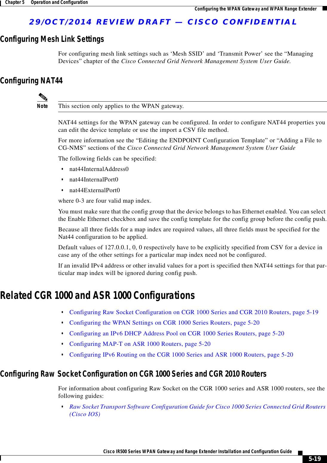 29/OCT/2014 REVIEW DRAFT — CISCO CONFIDENTIAL5-19Cisco IR500 Series WPAN Gateway and Range Extender Installation and Configuration Guide Chapter 5      Operation and Configuration Configuring the WPAN Gateway and WPAN Range ExtenderConfiguring Mesh Link SettingsFor configuring mesh link settings such as ‘Mesh SSID’ and ‘Transmit Power’ see the “Managing Devices” chapter of the Cisco Connected Grid Network Management System User Guide.Configuring NAT44Note This section only applies to the WPAN gateway.NAT44 settings for the WPAN gateway can be configured. In order to configure NAT44 properties you can edit the device template or use the import a CSV file method.For more information see the “Editing the ENDPOINT Configuration Template” or “Adding a File to CG-NMS” sections of the Cisco Connected Grid Network Management System User GuideThe following fields can be specified:  • nat44InternalAddress0  • nat44InternalPort0  • nat44ExternalPort0where 0-3 are four valid map index.You must make sure that the config group that the device belongs to has Ethernet enabled. You can select the Enable Ethernet checkbox and save the config template for the config group before the config push.Because all three fields for a map index are required values, all three fields must be specified for the Nat44 configuration to be applied.Default values of 127.0.0.1, 0, 0 respectively have to be explicitly specified from CSV for a device in case any of the other settings for a particular map index need not be configured.If an invalid IPv4 address or other invalid values for a port is specified then NAT44 settings for that par-ticular map index will be ignored during config push.Related CGR 1000 and ASR 1000 Configurations  • Configuring Raw Socket Configuration on CGR 1000 Series and CGR 2010 Routers, page 5-19  • Configuring the WPAN Settings on CGR 1000 Series Routers, page 5-20  • Configuring an IPv6 DHCP Address Pool on CGR 1000 Series Routers, page 5-20  • Configuring MAP-T on ASR 1000 Routers, page 5-20  • Configuring IPv6 Routing on the CGR 1000 Series and ASR 1000 Routers, page 5-20Configuring Raw Socket Configuration on CGR 1000 Series and CGR 2010 RoutersFor information about configuring Raw Socket on the CGR 1000 series and ASR 1000 routers, see the following guides:  • Raw Socket Transport Software Configuration Guide for Cisco 1000 Series Connected Grid Routers (Cisco IOS)