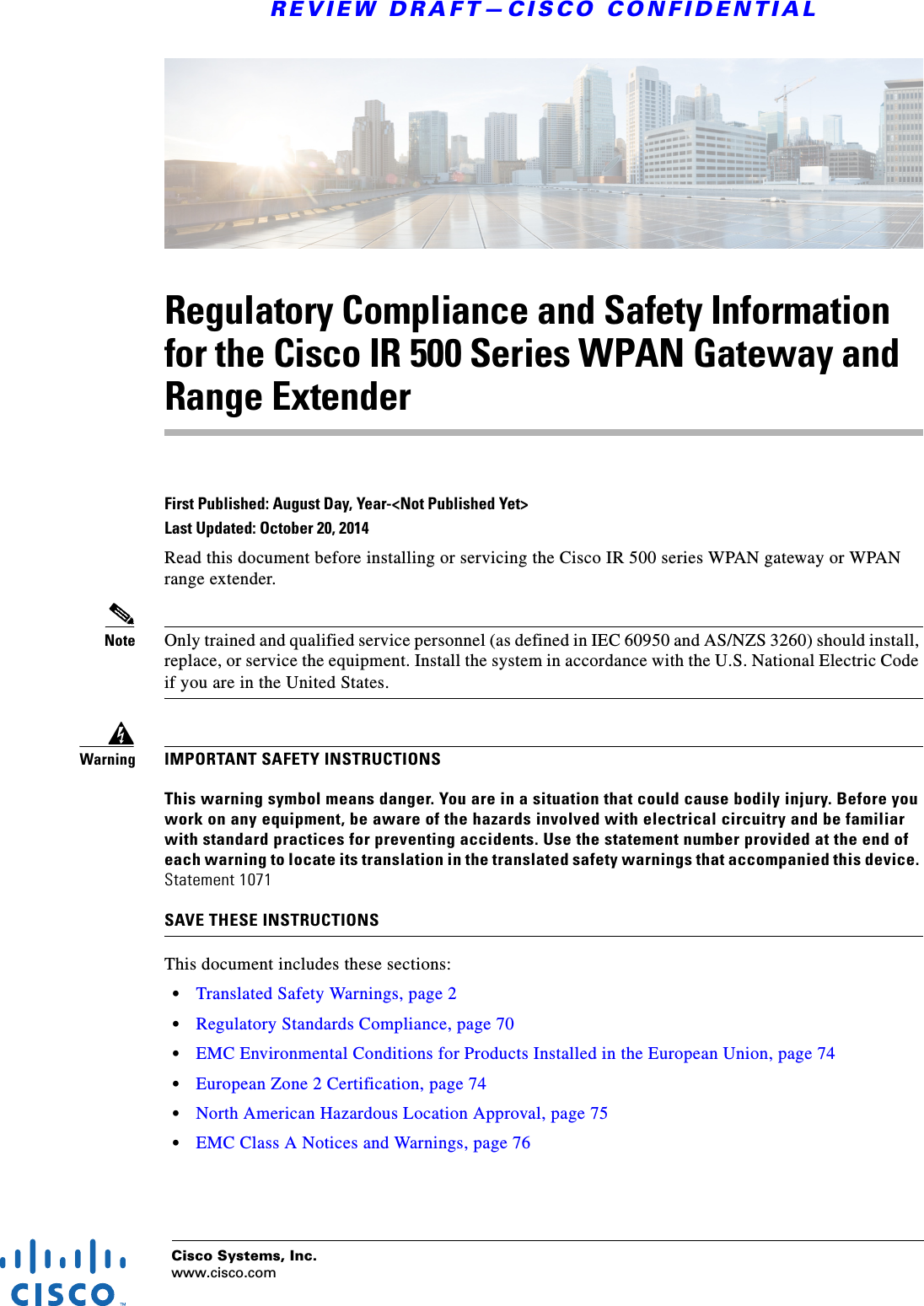 Cisco Systems, Inc.www.cisco.comREVIEW DRAFT—CISCO CONFIDENTIALRegulatory Compliance and Safety Information for the Cisco IR 500 Series WPAN Gateway and Range ExtenderFirst Published: August Day, Year-&lt;Not Published Yet&gt;Last Updated: October 20, 2014Read this document before installing or servicing the Cisco IR 500 series WPAN gateway or WPAN range extender.Note Only trained and qualified service personnel (as defined in IEC 60950 and AS/NZS 3260) should install, replace, or service the equipment. Install the system in accordance with the U.S. National Electric Code if you are in the United States.WarningIMPORTANT SAFETY INSTRUCTIONSThis warning symbol means danger. You are in a situation that could cause bodily injury. Before you work on any equipment, be aware of the hazards involved with electrical circuitry and be familiar with standard practices for preventing accidents. Use the statement number provided at the end of each warning to locate its translation in the translated safety warnings that accompanied this device. Statement 1071SAVE THESE INSTRUCTIONSThis document includes these sections:•Translated Safety Warnings, page 2•Regulatory Standards Compliance, page 70•EMC Environmental Conditions for Products Installed in the European Union, page 74•European Zone 2 Certification, page 74•North American Hazardous Location Approval, page 75•EMC Class A Notices and Warnings, page 76