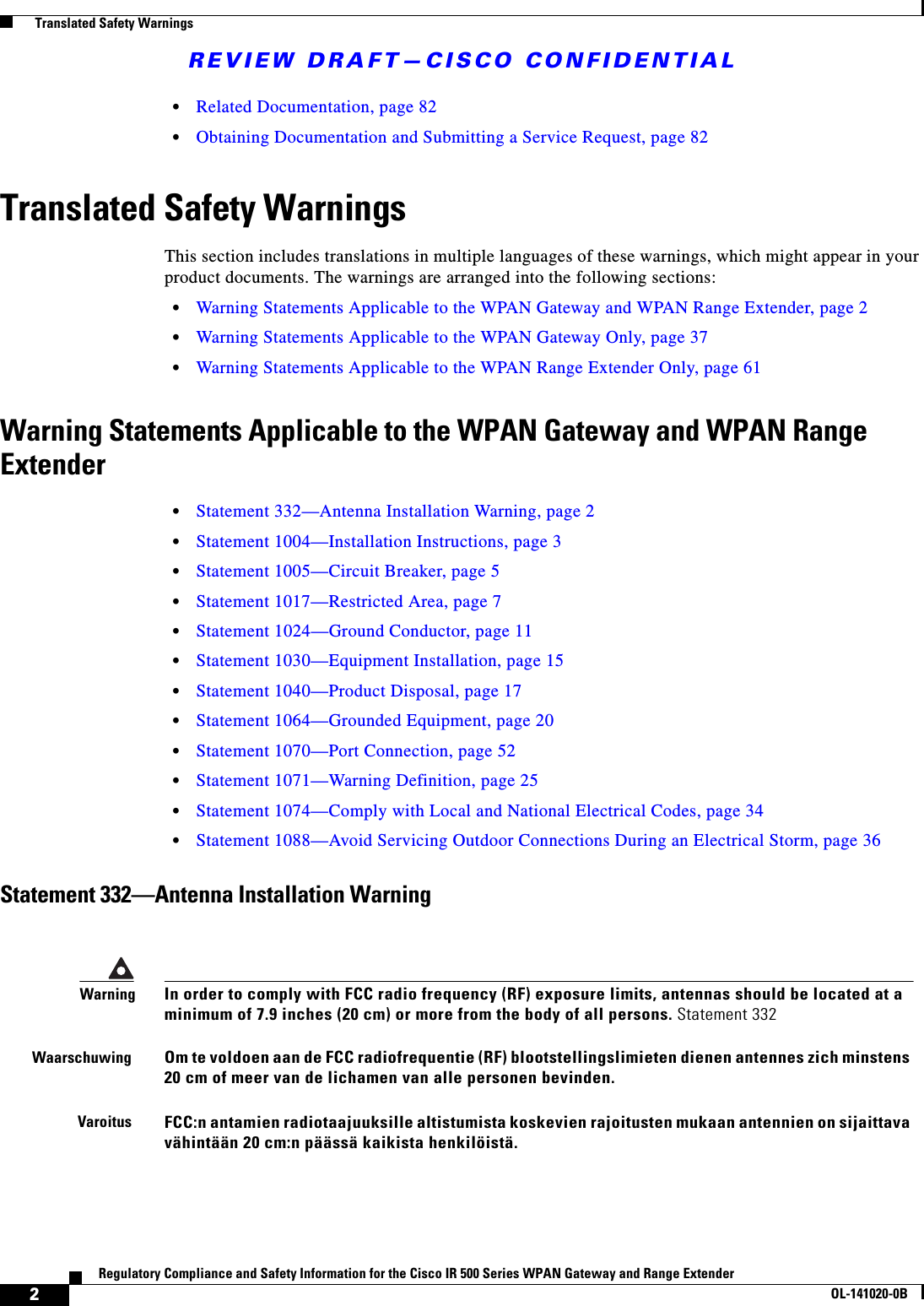 REVIEW DRAFT—CISCO CONFIDENTIAL2Regulatory Compliance and Safety Information for the Cisco IR 500 Series WPAN Gateway and Range ExtenderOL-141020-0B  Translated Safety Warnings•Related Documentation, page 82•Obtaining Documentation and Submitting a Service Request, page 82Translated Safety WarningsThis section includes translations in multiple languages of these warnings, which might appear in your product documents. The warnings are arranged into the following sections:•Warning Statements Applicable to the WPAN Gateway and WPAN Range Extender, page 2•Warning Statements Applicable to the WPAN Gateway Only, page 37•Warning Statements Applicable to the WPAN Range Extender Only, page 61Warning Statements Applicable to the WPAN Gateway and WPAN Range Extender•Statement 332—Antenna Installation Warning, page 2•Statement 1004—Installation Instructions, page 3•Statement 1005—Circuit Breaker, page 5•Statement 1017—Restricted Area, page 7•Statement 1024—Ground Conductor, page 11•Statement 1030—Equipment Installation, page 15•Statement 1040—Product Disposal, page 17•Statement 1064—Grounded Equipment, page 20•Statement 1070—Port Connection, page 52•Statement 1071—Warning Definition, page 25•Statement 1074—Comply with Local and National Electrical Codes, page 34•Statement 1088—Avoid Servicing Outdoor Connections During an Electrical Storm, page 36Statement 332—Antenna Installation WarningWarningIn order to comply with FCC radio frequency (RF) exposure limits, antennas should be located at a minimum of 7.9 inches (20 cm) or more from the body of all persons. Statement 332WaarschuwingOm te voldoen aan de FCC radiofrequentie (RF) blootstellingslimieten dienen antennes zich minstens 20 cm of meer van de lichamen van alle personen bevinden.VaroitusFCC:n antamien radiotaajuuksille altistumista koskevien rajoitusten mukaan antennien on sijaittava vähintään 20 cm:n päässä kaikista henkilöistä.