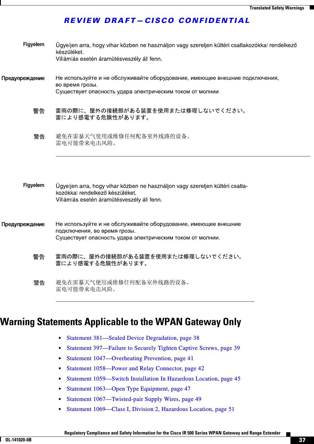 REVIEW DRAFT—CISCO CONFIDENTIAL37Regulatory Compliance and Safety Information for the Cisco IR 500 Series WPAN Gateway and Range ExtenderOL-141020-0B  Translated Safety WarningsWarning Statements Applicable to the WPAN Gateway Only•Statement 381—Sealed Device Degradation, page 38•Statement 397—Failure to Securely Tighten Captive Screws, page 39•Statement 1047—Overheating Prevention, page 41•Statement 1058—Power and Relay Connector, page 42•Statement 1059—Switch Installation In Hazardous Location, page 45•Statement 1063—Open Type Equipment, page 47•Statement 1067—Twisted-pair Supply Wires, page 49•Statement 1069—Class I, Division 2, Hazardous Location, page 51