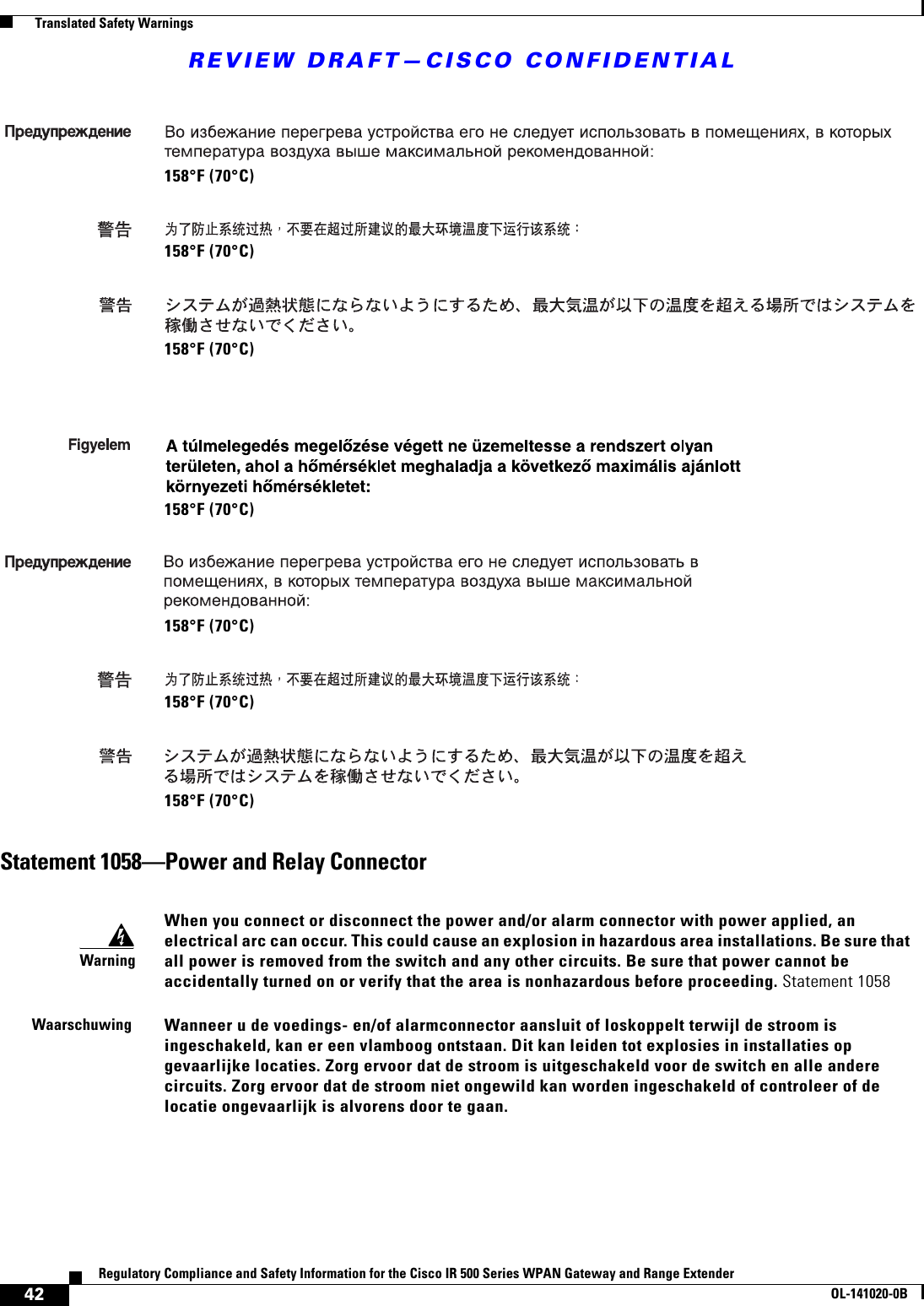 REVIEW DRAFT—CISCO CONFIDENTIAL42Regulatory Compliance and Safety Information for the Cisco IR 500 Series WPAN Gateway and Range ExtenderOL-141020-0B  Translated Safety WarningsStatement 1058—Power and Relay Connector158°F (70°C)158°F (70°C)158°F (70°C)158°F (70°C)158°F (70°C)158°F (70°C)158°F (70°C)WarningWhen you connect or disconnect the power and/or alarm connector with power applied, an electrical arc can occur. This could cause an explosion in hazardous area installations. Be sure that all power is removed from the switch and any other circuits. Be sure that power cannot be accidentally turned on or verify that the area is nonhazardous before proceeding. Statement 1058WaarschuwingWanneer u de voedings- en/of alarmconnector aansluit of loskoppelt terwijl de stroom is ingeschakeld, kan er een vlamboog ontstaan. Dit kan leiden tot explosies in installaties op gevaarlijke locaties. Zorg ervoor dat de stroom is uitgeschakeld voor de switch en alle andere circuits. Zorg ervoor dat de stroom niet ongewild kan worden ingeschakeld of controleer of de locatie ongevaarlijk is alvorens door te gaan.