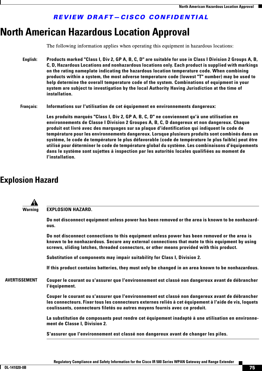 REVIEW DRAFT—CISCO CONFIDENTIAL75Regulatory Compliance and Safety Information for the Cisco IR 500 Series WPAN Gateway and Range ExtenderOL-141020-0B  North American Hazardous Location ApprovalNorth American Hazardous Location ApprovalThe following information applies when operating this equipment in hazardous locations:Explosion HazardEnglish:Products marked &quot;Class I, Div 2, GP A, B, C, D&quot; are suitable for use in Class I Division 2 Groups A, B, C, D, Hazardous Locations and nonhazardous locations only. Each product is supplied with markings on the rating nameplate indicating the hazardous location temperature code. When combining products within a system, the most adverse temperature code (lowest &quot;T&quot; number) may be used to help determine the overall temperature code of the system. Combinations of equipment in your system are subject to investigation by the local Authority Having Jurisdiction at the time of installation.Français:Informations sur l&apos;utilisation de cet équipement en environnements dangereux:Les produits marqués &quot;Class I, Div 2, GP A, B, C, D&quot; ne conviennent qu&apos;à une utilisation en environnements de Classe I Division 2 Groupes A, B, C, D dangereux et non dangereux. Chaque produit est livré avec des marquages sur sa plaque d&apos;identification qui indiquent le code de température pour les environnements dangereux. Lorsque plusieurs produits sont combinés dans un système, le code de température le plus défavorable (code de température le plus faible) peut être utilisé pour déterminer le code de température global du système. Les combinaisons d&apos;équipements dans le système sont sujettes à inspection par les autorités locales qualifiées au moment de l&apos;installation.WarningEXPLOSION HAZARD.Do not disconnect equipment unless power has been removed or the area is known to be nonhazard-ous.Do not disconnect connections to this equipment unless power has been removed or the area is known to be nonhazardous. Secure any external connections that mate to this equipment by using screws, sliding latches, threaded connectors, or other means provided with this product.Substitution of components may impair suitability for Class I, Division 2.If this product contains batteries, they must only be changed in an area known to be nonhazardous.AVERTISSEMENTCouper le courant ou s&apos;assurer que l&apos;environnement est classé non dangereux avant de débrancher l&apos;équipement.Couper le courant ou s&apos;assurer que l&apos;environnement est classé non dangereux avant de débrancher les connecteurs. Fixer tous les connecteurs externes reliés à cet équipement à l&apos;aide de vis, loquets coulissants, connecteurs filetés ou autres moyens fournis avec ce produit.La substitution de composants peut rendre cet équipement inadapté à une utilisation en environne-ment de Classe I, Division 2.S&apos;assurer que l&apos;environnement est classé non dangereux avant de changer les piles.