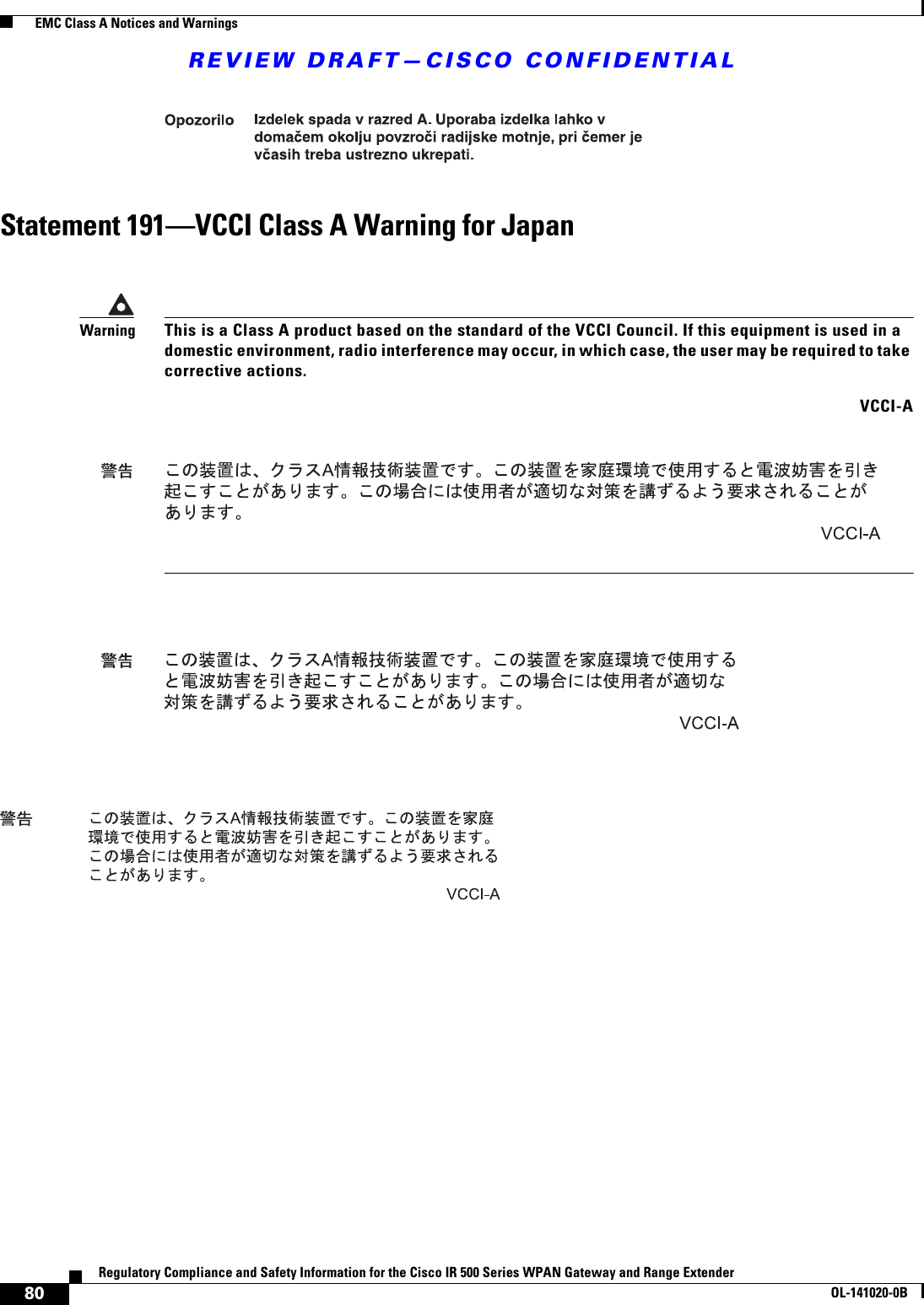 REVIEW DRAFT—CISCO CONFIDENTIAL80Regulatory Compliance and Safety Information for the Cisco IR 500 Series WPAN Gateway and Range ExtenderOL-141020-0B  EMC Class A Notices and WarningsStatement 191—VCCI Class A Warning for JapanWarningThis is a Class A product based on the standard of the VCCI Council. If this equipment is used in a domestic environment, radio interference may occur, in which case, the user may be required to take corrective actions. VCCI-A