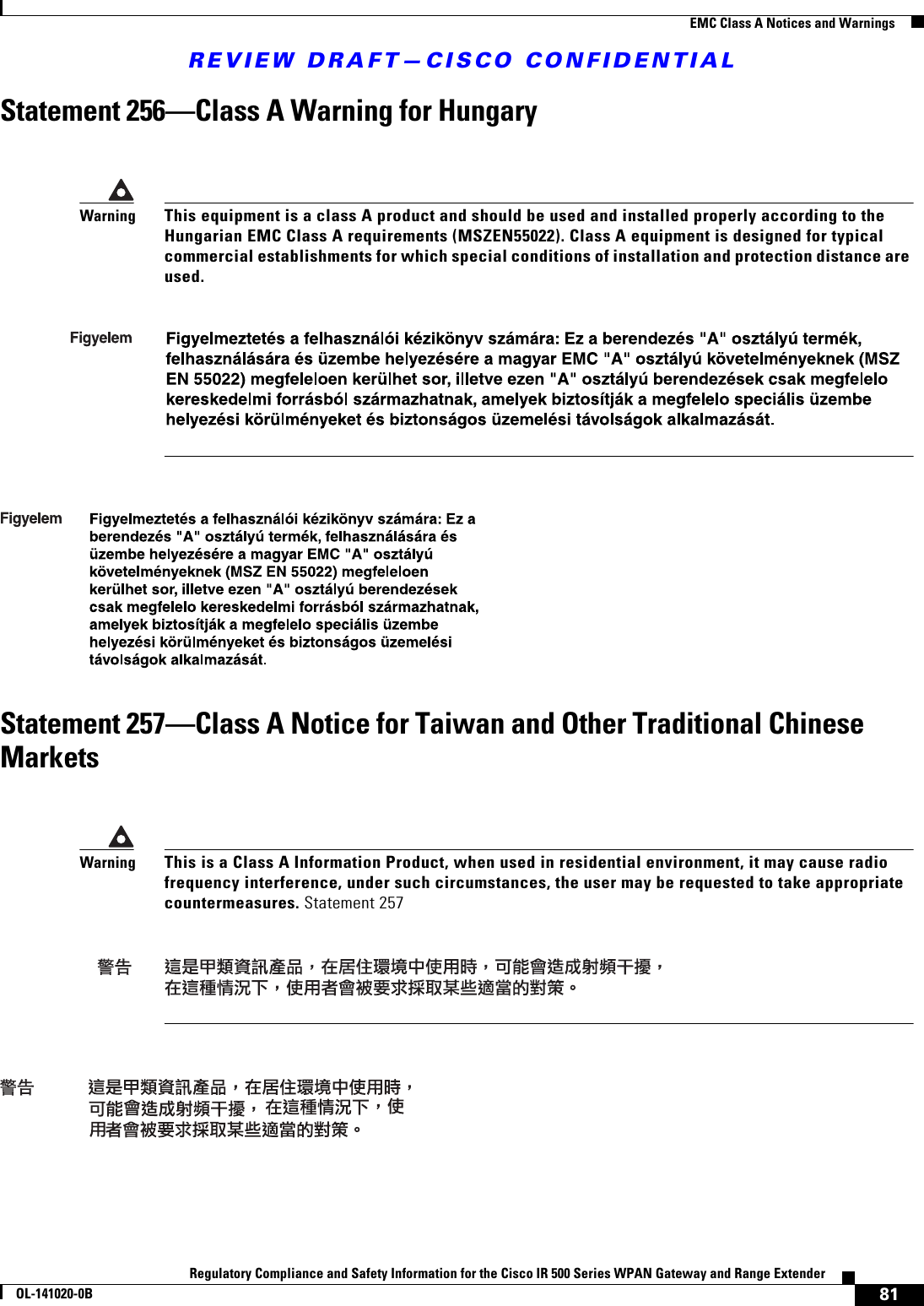REVIEW DRAFT—CISCO CONFIDENTIAL81Regulatory Compliance and Safety Information for the Cisco IR 500 Series WPAN Gateway and Range ExtenderOL-141020-0B  EMC Class A Notices and WarningsStatement 256—Class A Warning for HungaryStatement 257—Class A Notice for Taiwan and Other Traditional Chinese MarketsWarningThis equipment is a class A product and should be used and installed properly according to the Hungarian EMC Class A requirements (MSZEN55022). Class A equipment is designed for typical commercial establishments for which special conditions of installation and protection distance are used.WarningThis is a Class A Information Product, when used in residential environment, it may cause radio frequency interference, under such circumstances, the user may be requested to take appropriate countermeasures. Statement 257