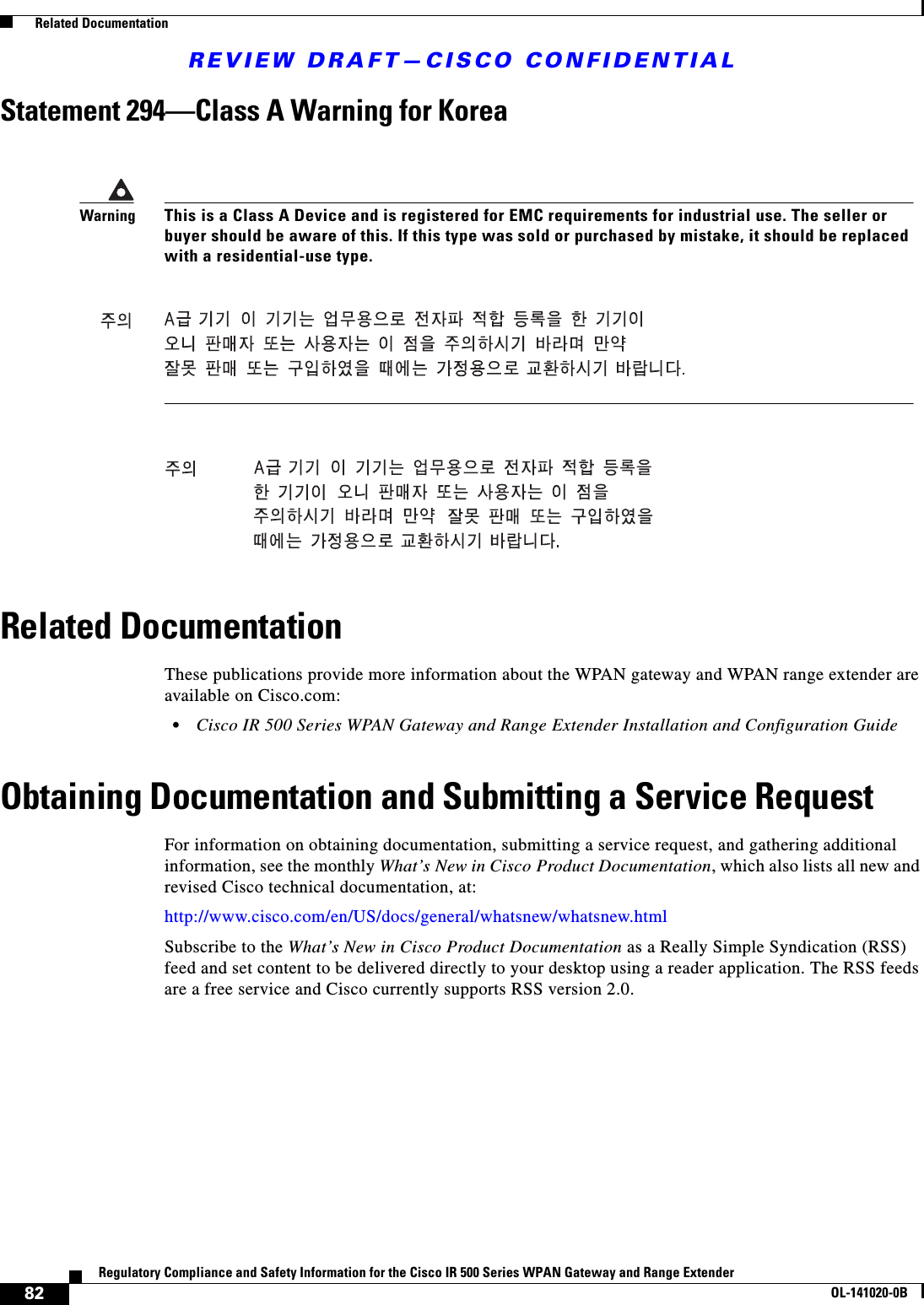 REVIEW DRAFT—CISCO CONFIDENTIAL82Regulatory Compliance and Safety Information for the Cisco IR 500 Series WPAN Gateway and Range ExtenderOL-141020-0B  Related DocumentationStatement 294—Class A Warning for KoreaRelated DocumentationThese publications provide more information about the WPAN gateway and WPAN range extender are available on Cisco.com:•Cisco IR 500 Series WPAN Gateway and Range Extender Installation and Configuration GuideObtaining Documentation and Submitting a Service RequestFor information on obtaining documentation, submitting a service request, and gathering additional information, see the monthly What’s New in Cisco Product Documentation, which also lists all new and revised Cisco technical documentation, at:http://www.cisco.com/en/US/docs/general/whatsnew/whatsnew.htmlSubscribe to the What’s New in Cisco Product Documentation as a Really Simple Syndication (RSS) feed and set content to be delivered directly to your desktop using a reader application. The RSS feeds are a free service and Cisco currently supports RSS version 2.0. WarningThis is a Class A Device and is registered for EMC requirements for industrial use. The seller or buyer should be aware of this. If this type was sold or purchased by mistake, it should be replaced with a residential-use type.