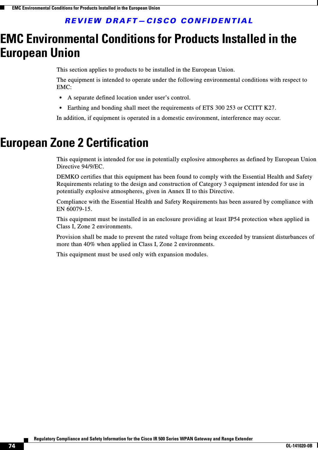 REVIEW DRAFT—CISCO CONFIDENTIAL74Regulatory Compliance and Safety Information for the Cisco IR 500 Series WPAN Gateway and Range ExtenderOL-141020-0B  EMC Environmental Conditions for Products Installed in the European UnionEMC Environmental Conditions for Products Installed in the European UnionThis section applies to products to be installed in the European Union. The equipment is intended to operate under the following environmental conditions with respect to EMC:•A separate defined location under user’s control. •Earthing and bonding shall meet the requirements of ETS 300 253 or CCITT K27.In addition, if equipment is operated in a domestic environment, interference may occur.European Zone 2 CertificationThis equipment is intended for use in potentially explosive atmospheres as defined by European Union Directive 94/9/EC.DEMKO certifies that this equipment has been found to comply with the Essential Health and Safety Requirements relating to the design and construction of Category 3 equipment intended for use in potentially explosive atmospheres, given in Annex II to this Directive.Compliance with the Essential Health and Safety Requirements has been assured by compliance with EN 60079-15.This equipment must be installed in an enclosure providing at least IP54 protection when applied in Class I, Zone 2 environments.Provision shall be made to prevent the rated voltage from being exceeded by transient disturbances of more than 40% when applied in Class I, Zone 2 environments. This equipment must be used only with expansion modules.