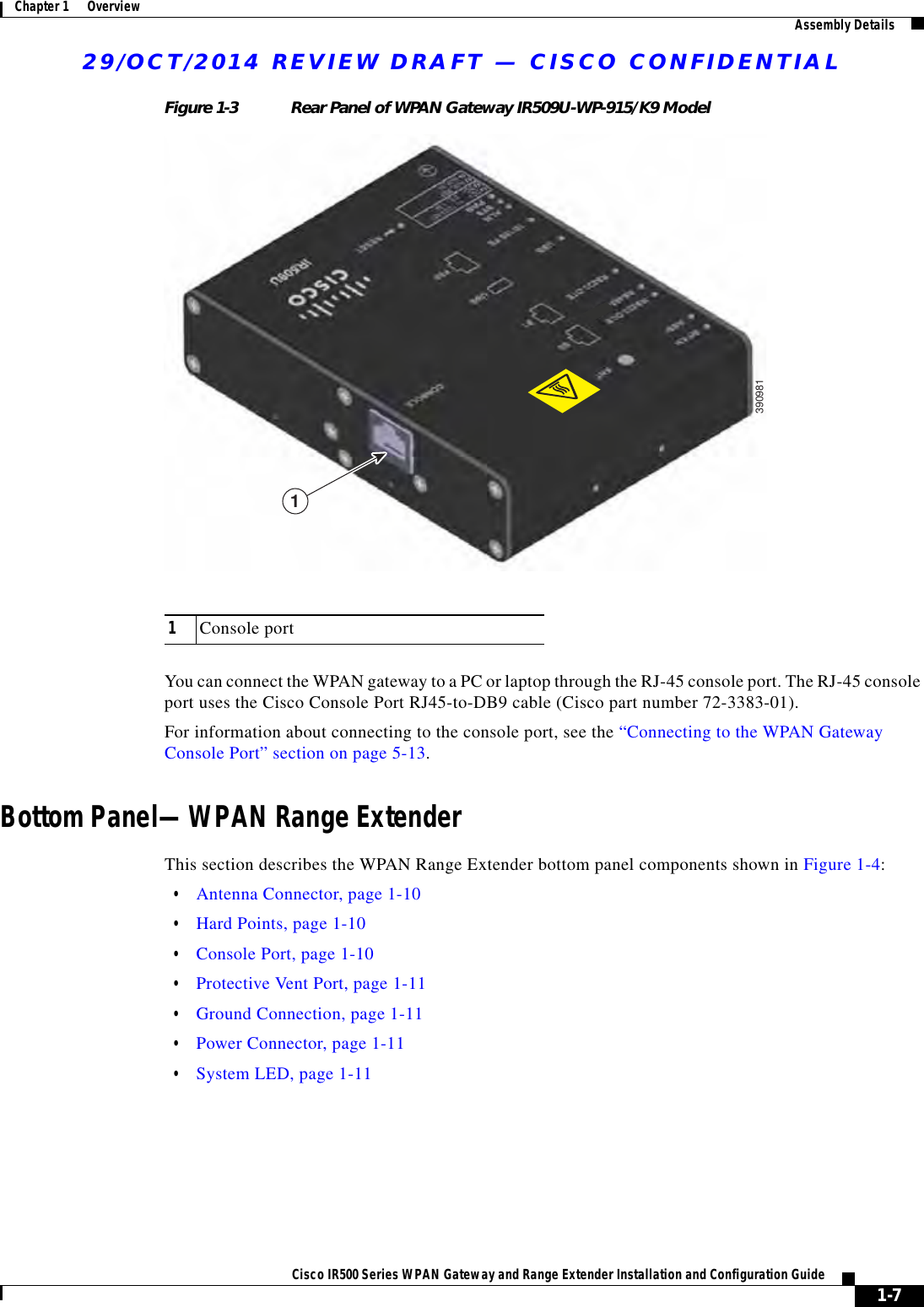 29/OCT/2014 REVIEW DRAFT — CISCO CONFIDENTIAL1-7Cisco IR500 Series WPAN Gateway and Range Extender Installation and Configuration Guide Chapter 1      Overview Assembly DetailsFigure 1-3 Rear Panel of WPAN Gateway IR509U-WP-915/K9 Model39098111Console portYou can connect the WPAN gateway to a PC or laptop through the RJ-45 console port. The RJ-45 console port uses the Cisco Console Port RJ45-to-DB9 cable (Cisco part number 72-3383-01).For information about connecting to the console port, see the “Connecting to the WPAN Gateway Console Port” section on page 5-13.Bottom Panel—WPAN Range ExtenderThis section describes the WPAN Range Extender bottom panel components shown in Figure 1-4:  • Antenna Connector, page 1-10  • Hard Points, page 1-10  • Console Port, page 1-10  • Protective Vent Port, page 1-11  • Ground Connection, page 1-11  • Power Connector, page 1-11  • System LED, page 1-11