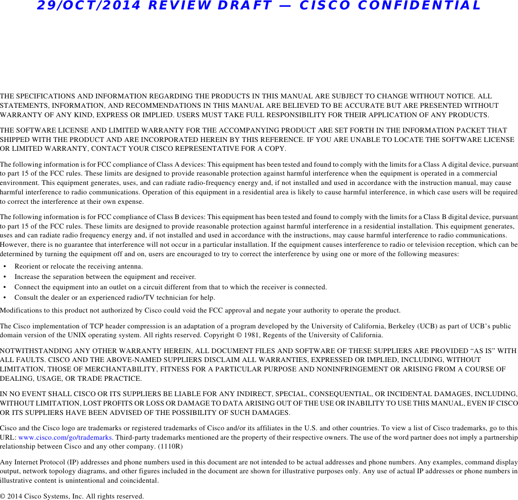 29/OCT/2014 REVIEW DRAFT — CISCO CONFIDENTIALTHE SPECIFICATIONS AND INFORMATION REGARDING THE PRODUCTS IN THIS MANUAL ARE SUBJECT TO CHANGE WITHOUT NOTICE. ALL STATEMENTS, INFORMATION, AND RECOMMENDATIONS IN THIS MANUAL ARE BELIEVED TO BE ACCURATE BUT ARE PRESENTED WITHOUT WARRANTY OF ANY KIND, EXPRESS OR IMPLIED. USERS MUST TAKE FULL RESPONSIBILITY FOR THEIR APPLICATION OF ANY PRODUCTS.THE SOFTWARE LICENSE AND LIMITED WARRANTY FOR THE ACCOMPANYING PRODUCT ARE SET FORTH IN THE INFORMATION PACKET THAT SHIPPED WITH THE PRODUCT AND ARE INCORPORATED HEREIN BY THIS REFERENCE. IF YOU ARE UNABLE TO LOCATE THE SOFTWARE LICENSE OR LIMITED WARRANTY, CONTACT YOUR CISCO REPRESENTATIVE FOR A COPY.The following information is for FCC compliance of Class A devices: This equipment has been tested and found to comply with the limits for a Class A digital device, pursuant to part 15 of the FCC rules. These limits are designed to provide reasonable protection against harmful interference when the equipment is operated in a commercial environment. This equipment generates, uses, and can radiate radio-frequency energy and, if not installed and used in accordance with the instruction manual, may cause harmful interference to radio communications. Operation of this equipment in a residential area is likely to cause harmful interference, in which case users will be required to correct the interference at their own expense. The following information is for FCC compliance of Class B devices: This equipment has been tested and found to comply with the limits for a Class B digital device, pursuant to part 15 of the FCC rules. These limits are designed to provide reasonable protection against harmful interference in a residential installation. This equipment generates, uses and can radiate radio frequency energy and, if not installed and used in accordance with the instructions, may cause harmful interference to radio communications. However, there is no guarantee that interference will not occur in a particular installation. If the equipment causes interference to radio or television reception, which can be determined by turning the equipment off and on, users are encouraged to try to correct the interference by using one or more of the following measures: • Reorient or relocate the receiving antenna. • Increase the separation between the equipment and receiver. • Connect the equipment into an outlet on a circuit different from that to which the receiver is connected. • Consult the dealer or an experienced radio/TV technician for help. Modifications to this product not authorized by Cisco could void the FCC approval and negate your authority to operate the product. The Cisco implementation of TCP header compression is an adaptation of a program developed by the University of California, Berkeley (UCB) as part of UCB’s public domain version of the UNIX operating system. All rights reserved. Copyright © 1981, Regents of the University of California. NOTWITHSTANDING ANY OTHER WARRANTY HEREIN, ALL DOCUMENT FILES AND SOFTWARE OF THESE SUPPLIERS ARE PROVIDED “AS IS” WITH ALL FAULTS. CISCO AND THE ABOVE-NAMED SUPPLIERS DISCLAIM ALL WARRANTIES, EXPRESSED OR IMPLIED, INCLUDING, WITHOUT LIMITATION, THOSE OF MERCHANTABILITY, FITNESS FOR A PARTICULAR PURPOSE AND NONINFRINGEMENT OR ARISING FROM A COURSE OF DEALING, USAGE, OR TRADE PRACTICE.IN NO EVENT SHALL CISCO OR ITS SUPPLIERS BE LIABLE FOR ANY INDIRECT, SPECIAL, CONSEQUENTIAL, OR INCIDENTAL DAMAGES, INCLUDING, WITHOUT LIMITATION, LOST PROFITS OR LOSS OR DAMAGE TO DATA ARISING OUT OF THE USE OR INABILITY TO USE THIS MANUAL, EVEN IF CISCO OR ITS SUPPLIERS HAVE BEEN ADVISED OF THE POSSIBILITY OF SUCH DAMAGES.Cisco and the Cisco logo are trademarks or registered trademarks of Cisco and/or its affiliates in the U.S. and other countries. To view a list of Cisco trademarks, go to this URL: www.cisco.com/go/trademarks. Third-party trademarks mentioned are the property of their respective owners. The use of the word partner does not imply a partnership relationship between Cisco and any other company. (1110R)Any Internet Protocol (IP) addresses and phone numbers used in this document are not intended to be actual addresses and phone numbers. Any examples, command display output, network topology diagrams, and other figures included in the document are shown for illustrative purposes only. Any use of actual IP addresses or phone numbers in illustrative content is unintentional and coincidental.© 2014 Cisco Systems, Inc. All rights reserved.