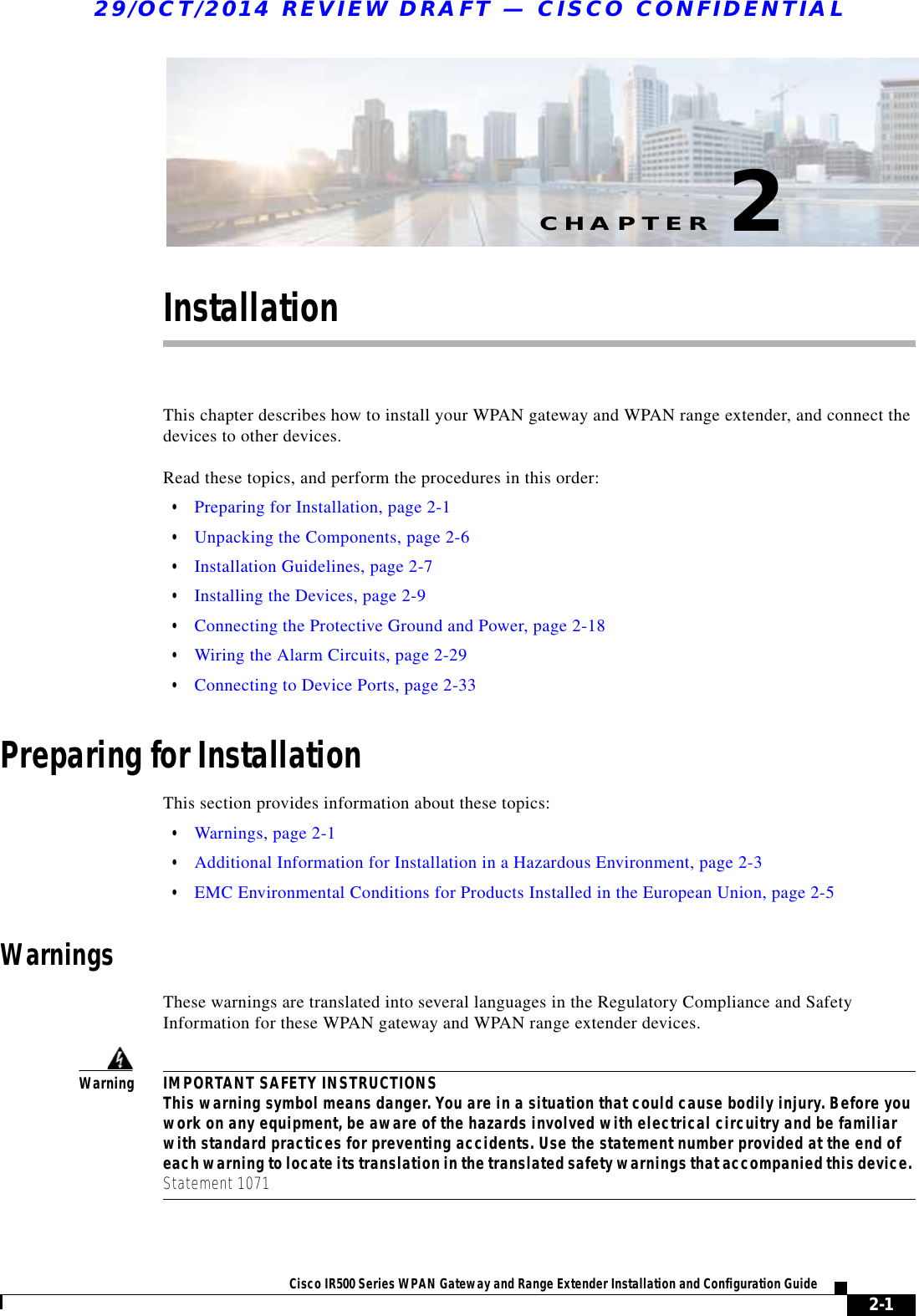 CHAPTER29/OCT/2014 REVIEW DRAFT — CISCO CONFIDENTIAL2-1Cisco IR500 Series WPAN Gateway and Range Extender Installation and Configuration Guide 2InstallationThis chapter describes how to install your WPAN gateway and WPAN range extender, and connect the devices to other devices.  Read these topics, and perform the procedures in this order:  • Preparing for Installation, page 2-1  • Unpacking the Components, page 2-6  • Installation Guidelines, page 2-7  • Installing the Devices, page 2-9  • Connecting the Protective Ground and Power, page 2-18  • Wiring the Alarm Circuits, page 2-29  • Connecting to Device Ports, page 2-33Preparing for InstallationThis section provides information about these topics:  • Warnings, page 2-1  • Additional Information for Installation in a Hazardous Environment, page 2-3  • EMC Environmental Conditions for Products Installed in the European Union, page 2-5WarningsThese warnings are translated into several languages in the Regulatory Compliance and Safety Information for these WPAN gateway and WPAN range extender devices.WarningIMPORTANT SAFETY INSTRUCTIONS This warning symbol means danger. You are in a situation that could cause bodily injury. Before you work on any equipment, be aware of the hazards involved with electrical circuitry and be familiar with standard practices for preventing accidents. Use the statement number provided at the end of each warning to locate its translation in the translated safety warnings that accompanied this device. Statement 1071